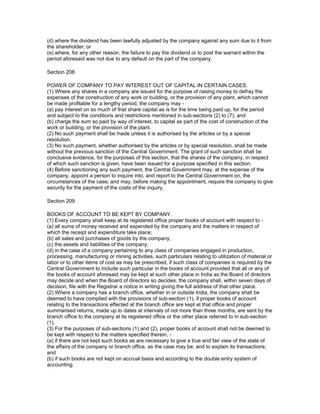 (d) where the dividend has been lawfully adjusted by the company against any sum due to it from
the shareholder; or
(e) where, for any other reason, the failure to pay the dividend or to post the warrant within the
period aforesaid was not due to any default on the part of the company.

Section 208

POWER OF COMPANY TO PAY INTEREST OUT OF CAPITAL IN CERTAIN CASES.
(1) Where any shares in a company are issued for the purpose of raising money to defray the
expenses of the construction of any work or building, or the provision of any plant, which cannot
be made profitable for a lengthy period, the company may -
(a) pay interest on so much of that share capital as is for the time being paid up, for the period
and subject to the conditions and restrictions mentioned in sub-sections (2) to (7); and
(b) charge the sum so paid by way of interest, to capital as part of the cost of construction of the
work or building, or the provision of the plant.
(2) No such payment shall be made unless it is authorised by the articles or by a special
resolution.
(3) No such payment, whether authorised by the articles or by special resolution, shall be made
without the previous sanction of the Central Government. The grant of such sanction shall be
conclusive evidence, for the purposes of this section, that the shares of the company, in respect
of which such sanction is given, have been issued for a purpose specified in this section.
(4) Before sanctioning any such payment, the Central Government may, at the expense of the
company, appoint a person to inquire into, and report to the Central Government on, the
circumstances of the case; and may, before making the appointment, require the company to give
security for the payment of the costs of the inquiry.

Section 209

BOOKS OF ACCOUNT TO BE KEPT BY COMPANY.
(1) Every company shall keep at its registered office proper books of account with respect to -
(a) all sums of money received and expended by the company and the matters in respect of
which the receipt and expenditure take place;
(b) all sales and purchases of goods by the company;
(c) the assets and liabilities of the company;
(d) in the case of a company pertaining to any class of companies engaged in production,
processing, manufacturing or mining activities, such particulars relating to utilization of material or
labor or to other items of cost as may be prescribed, if such class of companies is required by the
Central Government to include such particular in the books of account provided that all or any of
the books of account aforesaid may be kept at such other place in India as the Board of directors
may decide and when the Board of directors so decides, the company shall, within seven days of
decision, file with the Registrar a notice in writing giving the full address of that other place.
(2) Where a company has a branch office, whether in or outside India, the company shall be
deemed to have complied with the provisions of sub-section (1), if proper books of account
relating to the transactions effected at the branch office are kept at that office and proper
summarised returns, made up to dates at intervals of not more than three months, are sent by the
branch office to the company at its registered office or the other place referred to in sub-section
(1).
(3) For the purposes of sub-sections (1) and (2), proper books of account shall not be deemed to
be kept with respect to the matters specified therein, -
(a) if there are not kept such books as are necessary to give a true and fair view of the state of
the affairs of the company or branch office, as the case may be, and to explain its transactions;
and
(b) if such books are not kept on accrual basis and according to the double entry system of
accounting.
 