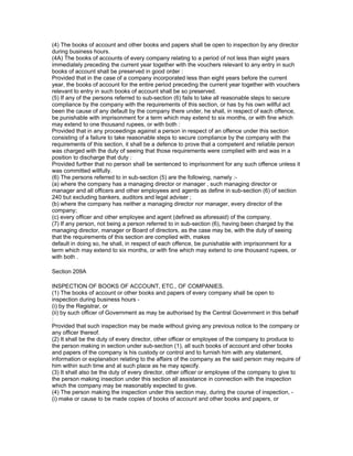 (4) The books of account and other books and papers shall be open to inspection by any director
during business hours.
(4A) The books of accounts of every company relating to a period of not less than eight years
immediately preceding the current year together with the vouchers relevant to any entry in such
books of account shall be preserved in good order :
Provided that in the case of a company incorporated less than eight years before the current
year, the books of account for the entire period preceding the current year together with vouchers
relevant to entry in such books of account shall be so preserved.
(5) If any of the persons referred to sub-section (6) fails to take all reasonable steps to secure
compliance by the company with the requirements of this section, or has by his own willful act
been the cause of any default by the company there under, he shall, in respect of each offence,
be punishable with imprisonment for a term which may extend to six months, or with fine which
may extend to one thousand rupees, or with both :
Provided that in any proceedings against a person in respect of an offence under this section
consisting of a failure to take reasonable steps to secure compliance by the company with the
requirements of this section, it shall be a defence to prove that a competent and reliable person
was charged with the duty of seeing that those requirements were complied with and was in a
position to discharge that duty :
Provided further that no person shall be sentenced to imprisonment for any such offence unless it
was committed willfully.
(6) The persons referred to in sub-section (5) are the following, namely :-
(a) where the company has a managing director or manager , such managing director or
manager and all officers and other employees and agents as define in sub-section (6) of section
240 but excluding bankers, auditors and legal adviser ;
(b) where the company has neither a managing director nor manager, every director of the
company;
(c) every officer and other employee and agent (defined as aforesaid) of the company.
(7) If any person, not being a person referred to in sub-section (6), having been charged by the
managing director, manager or Board of directors, as the case may be, with the duty of seeing
that the requirements of this section are complied with, makes
default in doing so, he shall, in respect of each offence, be punishable with imprisonment for a
term which may extend to six months, or with fine which may extend to one thousand rupees, or
with both .

Section 209A

INSPECTION OF BOOKS OF ACCOUNT, ETC., OF COMPANIES.
(1) The books of account or other books and papers of every company shall be open to
inspection during business hours -
(i) by the Registrar, or
(ii) by such officer of Government as may be authorised by the Central Government in this behalf
:
Provided that such inspection may be made without giving any previous notice to the company or
any officer thereof.
(2) It shall be the duty of every director, other officer or employee of the company to produce to
the person making in section under sub-section (1), all such books of account and other books
and papers of the company is his custody or control and to furnish him with any statement,
information or explanation relating to the affairs of the company as the said person may require of
him within such time and at such place as he may specify.
(3) It shall also be the duty of every director, other officer or employee of the company to give to
the person making insection under this section all assistance in connection with the inspection
which the company may be reasonably expected to give.
(4) The person making the inspection under this section may, during the course of inspection, -
(i) make or cause to be made copies of books of account and other books and papers, or
 