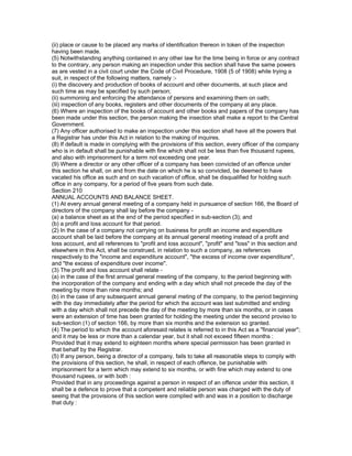 (ii) place or cause to be placed any marks of identification thereon in token of the inspection
having been made.
(5) Notwithstanding anything contained in any other law for the time being in force or any contract
to the contrary, any person making an inspection under this section shall have the same powers
as are vested in a civil court under the Code of Civil Procedure, 1908 (5 of 1908) while trying a
suit, in respect of the following matters, namely :-
(i) the discovery and production of books of account and other documents, at such place and
such time as may be specified by such person;
(ii) summoning and enforcing the attendance of persons and examining them on oath;
(iii) inspection of any books, registers and other documents of the company at any place.
(6) Where an inspection of the books of account and other books and papers of the company has
been made under this section, the person making the insection shall make a report to the Central
Government.
(7) Any officer authorised to make an inspection under this section shall have all the powers that
a Registrar has under this Act in relation to the making of inquires.
(8) If default is made in complying with the provisions of this section, every officer of the company
who is in default shall be punishable with fine which shall not be less than five thousand rupees,
and also with imprisonment for a term not exceeding one year.
(9) Where a director or any other officer of a company has been convicted of an offence under
this section he shall, on and from the date on which he is so convicted, be deemed to have
vacated his office as such and on such vacation of office, shall be disqualified for holding such
office in any company, for a period of five years from such date.
Section 210
ANNUAL ACCOUNTS AND BALANCE SHEET.
(1) At every annual general meeting of a company held in pursuance of section 166, the Board of
directors of the company shall lay before the company -
(a) a balance sheet as at the end of the period specified in sub-section (3); and
(b) a profit and loss account for that period.
(2) In the case of a company not carrying on business for profit an income and expenditure
account shall be laid before the company at its annual general meeting instead of a profit and
loss account, and all references to "profit and loss account", "profit" and "loss" in this section and
elsewhere in this Act, shall be construed, in relation to such a company, as references
respectively to the "income and expenditure account", "the excess of income over expenditure",
and "the excess of expenditure over income".
(3) The profit and loss account shall relate -
(a) in the case of the first annual general meeting of the company, to the period beginning with
the incorporation of the company and ending with a day which shall not precede the day of the
meeting by more than nine months; and
(b) in the case of any subsequent annual general meting of the company, to the period beginning
with the day immediately after the period for which the account was last submitted and ending
with a day which shall not precede the day of the meeting by more than six months, or in cases
were an extension of time has been granted for holding the meeting under the second proviso to
sub-section (1) of section 166, by more than six months and the extension so granted.
(4) The period to which the account aforesaid relates is referred to in this Act as a "financial year";
and it may be less or more than a calendar year, but it shall not exceed fifteen months :
Provided that it may extend to eighteen months where special permission has been granted in
that behalf by the Registrar.
(5) If any person, being a director of a company, fails to take all reasonable steps to comply with
the provisions of this section, he shall, in respect of each offence, be punishable with
imprisonment for a term which may extend to six months, or with fine which may extend to one
thousand rupees, or with both :
Provided that in any proceedings against a person in respect of an offence under this section, it
shall be a defence to prove that a competent and reliable person was charged with the duty of
seeing that the provisions of this section were complied with and was in a position to discharge
that duty :
 