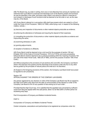 (4B) The Board may, by order in writing, form one or more Benches from among its members and
authorise each such Bench to exercise and discharge such of the Board's powers and functions
as may be specified in the order; and every order made or act done by a Bench in exercise of
such powers or discharge of such functions shall be deemed to be the order or act, as the case
may be, of the Board.

(4C) Every Bench referred to in sub-section (4B) shall have powers which are vested in a Court
under the Code of Civil Procedure, 1908 (5 of 1908), while trying a suit, in respect of the following
matters, namely :-

(a) discovery and inspection of documents or other material objects producible as evidence;

(b) enforcing the attendance of witnesses and requiring the deposit of their expenses;

(c) compelling the production of documents or other material objects producible as evidence and
impounding the same;

(d) examining witnesses on oath;

(e) granting adjournments;

(f) reception of evidence on affidavits.

(4D) Every Bench shall be deemed to be a civil court for the purposes of section 195 and
[Chapter XXVI of the Code of Criminal Procedure, 1973 (2 of 1974)], and every proceeding
before the Bench shall be deemed to be a judicial proceeding within the meaning of sections 193
and 228 of the Indian Penal Code, 1860 (45 of 1860), and for the purpose of section 196 of that
Code.]

[(5) Without prejudice to the provisions of sub-sections (4C) and (4D), the Company Law Board
shall in the exercise of its powers and the discharge of its functions under this Act or any other
law be guided by the principles of natural justice and shall act in its discretion.

(6) Subject to the foregoing provisions of this section, the Company Law Board shall have power
to regulate its own procedure].

Section 10F
APPEALS AGAINST THE ORDERS OF THE COMPANY LAW BOARD.

Any person aggrieved by any decision or order of the Company Law Board may file an appeal to
the High Court within sixty days from the date of communication of the decision or order of the
Company Law Board to him on any question of law arising out of such order :

Provided that the High Court may, if it is satisfied that the appellant was prevented by sufficient
cause from filing the appeal within the said period, allow it to be filed within a further period not
exceeding sixty days.

Part II Incorporation of Company and Matters Incidental thereto.

PART II

Incorporation of Company and Matters Incidental Thereto

Certain companies, associations and partnerships to be registered as companies under Act
 