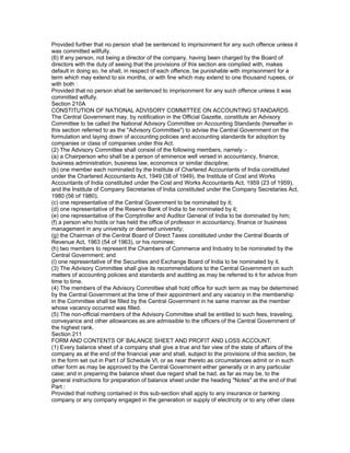 Provided further that no person shall be sentenced to imprisonment for any such offence unless it
was committed willfully.
(6) If any person, not being a director of the company, having been charged by the Board of
directors with the duty of seeing that the provisions of this section are complied with, makes
default in doing so, he shall, in respect of each offence, be punishable with imprisonment for a
term which may extend to six months, or with fine which may extend to one thousand rupees, or
with both :
Provided that no person shall be sentenced to imprisonment for any such offence unless it was
committed wilfully.
Section 210A
CONSTITUTION OF NATIONAL ADVISORY COMMITTEE ON ACCOUNTING STANDARDS.
The Central Government may, by notification in the Official Gazette, constitute an Advisory
Committee to be called the National Advisory Committee on Accounting Standards (hereafter in
this section referred to as the "Advisory Committee") to advise the Central Government on the
formulation and laying down of accounting policies and accounting standards for adoption by
companies or class of companies under this Act.
(2) The Advisory Committee shall consist of the following members, namely :-
(a) a Chairperson who shall be a person of eminence well versed in accountancy, finance,
business administration, business law, economics or similar discipline;
(b) one member each nominated by the Institute of Chartered Accountants of India constituted
under the Chartered Accountants Act, 1949 (38 of 1949), the Institute of Cost and Works
Accountants of India constituted under the Cost and Works Accountants Act, 1959 (23 of 1959),
and the Institute of Company Secretaries of India constituted under the Company Secretaries Act,
1980 (56 of 1980);
(c) one representative of the Central Government to be nominated by it;
(d) one representative of the Reserve Bank of India to be nominated by it;
(e) one representative of the Comptroller and Auditor General of India to be dominated by him;
(f) a person who holds or has held the office of professor in accountancy, finance or business
management in any university or deemed university;
(g) the Chairman of the Central Board of Direct Taxes constituted under the Central Boards of
Revenue Act, 1963 (54 of 1963), or his nominee;
(h) two members to represent the Chambers of Commerce and Industry to be nominated by the
Central Government; and
(i) one representative of the Securities and Exchange Board of India to be nominated by it.
(3) The Advisory Committee shall give its recommendations to the Central Government on such
matters of accounting policies and standards and auditing as may be referred to it for advice from
time to time.
(4) The members of the Advisory Committee shall hold office for such term as may be determined
by the Central Government at the time of their appointment and any vacancy in the membership
in the Committee shall be filled by the Central Government in he same manner as the member
whose vacancy occurred was filled.
(5) The non-official members of the Advisory Committee shall be entitled to such fees, traveling,
conveyance and other allowances as are admissible to the officers of the Central Government of
the highest rank.
Section 211
FORM AND CONTENTS OF BALANCE SHEET AND PROFIT AND LOSS ACCOUNT.
(1) Every balance sheet of a company shall give a true and fair view of the state of affairs of the
company as at the end of the financial year and shall, subject to the provisions of this section, be
in the form set out in Part I of Schedule VI, or as near thereto as circumstances admit or in such
other form as may be approved by the Central Government either generally or in any particular
case; and in preparing the balance sheet due regard shall be had, as far as may be, to the
general instructions for preparation of balance sheet under the heading "Notes" at the end of that
Part :
Provided that nothing contained in this sub-section shall apply to any insurance or banking
company or any company engaged in the generation or supply of electricity or to any other class
 