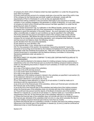of company for which a form of balance sheet has been specified in or under the Act governing
such class of company.
(2) Every profit and loss account of a company shall give a true and fair view of the profit or loss
of the company for the financial year and shall, subject as aforesaid, comply with the
requirements of Part II of Schedule VI, so far as they are applicable there to :
Provided that nothing contained in this sub-section shall apply to any insurance or banking
company or any company engaged in the generation or supply of electricity, or to any other class
of company for which a form of profit and loss account has been specified in or under the Act
governing such class of company.
(3) The Central Government may, by notification in the Official Gazette, exempt any class of
companies from compliance with any of the requirements in Schedule VI if, in its opinion, it is
necessary to grant the exemption in the public interest . Any such exemption may be granted
either unconditionally or subject to such conditions as may be specified in the notification.
(3A) Every profit and loss account and balance sheet of the company shall comply with the
accounting standards. (3B) Where the profit and loss account and the balance sheet of the
company do not comply with the accounting standards, such companies shall disclose in its profit
and loss account and balance sheet, the following, namely :-
(a) the deviation from the accounting standards;
(b) the reasons for such deviation; and
(c) the financial effect, if any, arising due to such deviaiton.
(3C) For the purposes of this section, the expression "accounting standards" means the
standards of accounting recommended by the Institute of Chartered Accountants of India
constituted under the Chartered Accountants Act, 1949 (38 of 1949) as may be prescribed by the
Central Government in consultation with the National Advisory Committee on Accounting
Standards established under sub-section (1) .
Section 212
BALANCE SHEET OF HOLDING COMPANY TO INCLUDE CERTAIN PARTICULARS AS TO
ITS SUBSIDIARIES.
(1) There shall be attached to the balance sheet of a holding company having a subsidiary or
subsidiaries at the end of the financial year as at which the holding company's balance sheet is
made out, the following documents in respect of such subsidiary or of each such subsidiary, as
the case may be-
(a) a copy of the balance sheet of the subsidiary;
(b) a copy of its profit and loss account;
(c) a copy of the report of its Board of directors;
(d) a copy of the report of its auditors;
(e) a statement of the holding company's interest in the subsidiary as specified in sub-section (3);
(f) the statement referred to in sub-section (5), if any; and
(g) the report referred to in sub-section (6); if any.
(2) (a) The balance sheet referred to in clause (a) of sub-section (1) shall be made out in
accordance with the requirements of this Act, -
(i) as at the end of the financial year of the subsidiary, where such financial year coincides with
the financial year of the holding company;
(ii) as at the end of the financial year of the subsidiary last before that of the holding company
where the financial year of the subsidiary does not coincide with that of the holding company.
(b) The profit and loss account and the reports of the Board of directors and of the auditors,
referred to in clauses (b), (c) and (d) of sub-section (1), shall be made out, in accordance with the
requirements of this Act, for the financial year of the subsidiary referred to in clause (a).
(c) Where the financial year of the subsidiary does not coincide with that of its holding company,
the financial year aforesaid of the subsidiary shall not end on a day which precedes the day on
which the holding company's financial year ends by more than six months.
(d) Where the financial year of a subsidiary is shorter in duration than that of its holding company,
references to the financial year of the subsidiary in clauses (a), (b) and (c) shall be construed as
references to two or more financial years of

Section 213
 