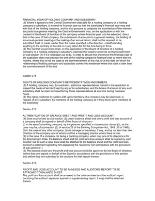 FINANCIAL YEAR OF HOLDING COMPANY AND SUBSIDIARY.
(1) Where it appears to the Central Government desirable for a holding company or a holding
company's subsidiary, to extend its financial year so that the subsidiary's financial year may end
with that of the holding company, and for that purpose to postpone the submission of the relevant
accounts to a general meeting, the Central Government may, on the application or with the
consent of the Board of directors of the company whose financial year is to be extended, direct
that in the case of that company, the submission of accounts to a general meeting, the holding of
an annual general meeting or the making of an annual return, shall not be required to be
submitted, held or made, earlier than the dates specified in the direction, notwithstanding
anything to the contrary in this Act or in any other Act for the time being in force.
(2) The Central Government shall, on the application of the Board of directors of a holding
company or a holding company's subsidiary, exercise the powers conferred on that Government
by sub-section (1) if it is necessary so to do, in order to secure that the end of the financial year of
the subsidiary does not precede the end of the holding company's financial year by more than six
months, where that is not the case at the commencement of this Act, or at the date on which the
relationship of holding company and subsidiary comes into existence where that date is later than
the commencement of this Act.


Section 214

RIGHTS OF HOLDING COMPANY'S REPRESENTATIVES AND EMBERS.
(1) A holding company may, by resolution, authorize representatives named in the resolution to
inspect the books of account kept by any of its subsidiaries; and the books of account of any such
subsidiary shall be open to inspection by those representatives at any time during business
hours.
(2) The rights conferred by section 235 upon members of a company may be exercised, in
respect of any subsidiary, by members of the holding company as if they alone were members of
the subsidiary

Section 215

AUTHENTICATION OF BALANCE SHEET AND PROFIT AND LOSS ACCOUNT.
(1) Save as provided by sub-section (2), every balance sheet and every profit and loss account of
a company shall be signed on behalf of the Board of directors -
(i) in the ase of a banking company, by the persons specified in clause (a) or clause (b), as the
case may be, of sub-section (2) of section 29 of the Banking Companies Act, 1949 (10 of 1949);
(ii) in the case of any other company, by its manager or secretary, if any, and by not less than two
directors of the company one of whom shall be a managing director where there is one.
(2) In the case of a company not being a banking company, when only one of its directors is for
the time being in India, the balance sheet and the profit and loss account shall be signed by such
director; but in such a case there shall be attached to the balance sheet and the profit and loss
account a statement signed by him explaining the reason for non-compliance with the provisions
of sub-section (1).
(3) The balance sheet and the profit and loss account shall be approved by the Board of directors
before they are signed on behalf of the Board in accordance with the provisions of this section
and before they are submitted to the auditors for their report thereon.

Section 216

PROFIT AND LOSS ACCOUNT TO BE ANNEXED AND AUDITORS' REPORT TO BE
ATTACHED TO BALANCE SHEET.
The profit and loss account shall be annexed to the balance sheet and the auditors' report
(including the auditors' separate, special or supplementary report, if any) shall be attached
thereto.
 