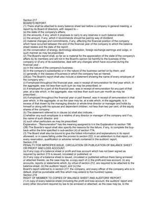 Section 217
BOARD'S REPORT.
(1) There shall be attached to every balance sheet laid before a company in general meeting, a
report by its Board of directors, with respect to –
(a) the state of the company's affairs;
(b) the amounts, if any, which it proposes to carry to any reserves in such balance sheet;
(c) the amount, if any, which it recommends should be paid by way of dividend;
(d) material changes and commitments, if any, affecting the financial position of the company
which have occurred between the end of the financial year of the company to which the balance
sheet relates and the date of the report;
(e) the conservation of energy, technology absorption, foreign exchange earnings and outgo, in
such manner as may be prescribed.
(2) The Board's report shall, so far as is material for the appreciation of the state of the company's
affairs by its members and will not in the Board's opinion be harmful to the business of the
company or of any of its subsidiaries, deal with any changes which have occurred during the
financial year -
(a) in the nature of the company's business;
(b) in the company's subsidiaries or in the nature of the business carried on by them; and
(c) generally in the classes of business in which the company has an nterest.
(2A)(a) The Board's report shall also include a statement showing the name of every employee of
the company who -
(i) if employed throughout the financial year, was in receipt of remuneration for that year which, in
the aggregate, was not less than such sum as may be prescribed; or
(ii) if employed for a part of the financial year, was in receipt of remuneration for any part of that
year, at a rate which, in the aggregate, was not less than such sum per month as may be
prescribed ;
(iii) if employed throughout the financial year or part thereof, was in receipt of remuneration in that
year which, in the aggregate, or as the case may be, at a rate which, in the aggregate, is in
excess of that drawn by the managing director or whole-time director or manager and holds by
himself or along with his spouse and dependent children, not less than two per cent, of the equity
shares of the company.
(b) The statement referred to in clause (a) shall also indicate, -
(i) whether any such employee is a relative of any director or manager of the company and if so,
the name of such director, and
(ii) such other particulars as may be prescribed.
Explanation : "Remuneration" has the meaning assigned to it in the Explanation to section 198.
(2B) The Boards's report shall also specify the reasons for the failure, if any, to complete the buy-
back within the time specified in sub-section (4) of section 77A.
(3) The Board shall also be bound to give the fullest information and explanations in its report
aforesaid, or in cases falling under the proviso to section 222, in an addendum to that report, on
every reservation, qualification or adverse remark contained in the auditors' report.
Section 218
PENALTY FOR IMPROPER ISSUE, CIRCULATION OR PUBLICATION OF BALANCE SHEET
OR PROFIT AND LOSS ACCOUNT.
(a) If any copy of a balance sheet or profit and loss account which has not been signed as
required by section 215 is issued, circulated or published; or
(b) if any copy of a balance sheet is issued, circulated or published without there being annexed
or attached thereto, as the case may be, a copy each of (i) the profit and loss account, (ii) any
accounts, reports or statements which, by virtue of section 212, are required to be attached to the
balance-sheet, (iii) the auditors' report, and (iv) the
Board's report referred to in section 217; the company, and every officer of the company who is in
default, shall be punishable with fine which may extend to five hundred rupees.
Section 219
RIGHT OF MEMBER TO COPIES OF BALANCE SHEET AND AUDITORS' REPORT.
(1) A copy of every balance sheet (including the profit and loss account, the auditors' report and
every other document required by law to be annexed or attached, as the case may be, to the
 