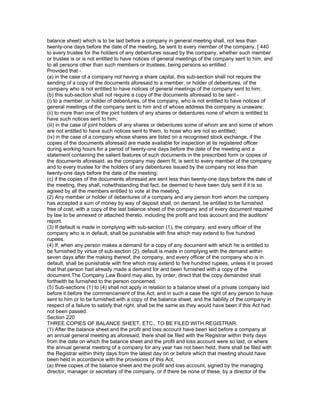 balance sheet) which is to be laid before a company in general meeting shall, not less than
twenty-one days before the date of the meeting, be sent to every member of the company, [ 440
to every trustee for the holders of any debentures issued by the company, whether such member
or trustee is or is not entitled to have notices of general meetings of the company sent to him, and
to all persons other than such members or trustees, being persons so entitled :
Provided that -
(a) in the case of a company not having a share capital, this sub-section shall not require the
sending of a copy of the documents aforesaid to a member, or holder of debentures, of the
company who is not entitled to have notices of general meetings of the company sent to him;
(b) this sub-section shall not require a copy of the documents aforesaid to be sent -
(i) to a member, or holder of debentures, of the company, who is not entitled to have notices of
general meetings of the company sent to him and of whose address the company is unaware;
(ii) to more than one of the joint holders of any shares or debentures none of whom is entitled to
have such notices sent to him;
(iii) in the case of joint holders of any shares or debentures some of whom are and some of whom
are not entitled to have such notices sent to them, to hose who are not so entitled;
(iv) in the case of a company whose shares are listed on a recognised stock exchange, if the
copies of the documents aforesaid are made available for inspection at its registered officer
during working hours for a period of twenty-one days before the date of the meeting and a
statement containing the salient features of such documents in the prescribed form or copies of
the documents aforesaid, as the company may deem fit, is sent to every member of the company
and to every trustee for the holders of any debentures issued by the company not less than
twenty-one days before the date of the meeting;
(c) if the copies of the documents aforesaid are sent less than twenty-one days before the date of
the meeting, they shall, notwithstanding that fact, be deemed to have been duly sent if it is so
agreed by all the members entitled to vote at the meeting.
(2) Any member or holder of debentures of a company and any person from whom the company
has accepted a sum of money by way of deposit shall, on demand, be entitled to be furnished
free of cost, with a copy of the last balance sheet of the company and of every document required
by law to be annexed or attached thereto, including the profit and loss account and the auditors'
report.
(3) If default is made in complying with sub-section (1), the company, and every officer of the
company who is in default, shall be punishable with fine which may extend to five hundred
rupees.
(4) If, when any person makes a demand for a copy of any document with which he is entitled to
be furnished by virtue of sub-section (2), default is made in complying with the demand within
seven days after the making thereof, the company, and every officer of the company who is in
default, shall be punishable with fine which may extend to five hundred rupees, unless it is proved
that that person had already made a demand for and been furnished with a copy of the
document.The Company Law Board may also, by order, direct that the copy demanded shall
forthwith be furnished to the person concerned.
(5) Sub-sections (1) to (4) shall not apply in relation to a balance sheet of a private company laid
before it before the commencement of this Act; and in such a case the right of any person to have
sent to him or to be furnished with a copy of the balance sheet, and the liability of the company in
respect of a failure to satisfy that right, shall be the same as they would have been if this Act had
not been passed.
Section 220
THREE COPIES OF BALANCE SHEET, ETC., TO BE FILED WITH REGISTRAR.
(1) After the balance sheet and the profit and loss account have been laid before a company at
an annual general meeting as aforesaid, there shall be filed with the Registrar within thirty days
from the date on which the balance sheet and the profit and loss account were so laid, or where
the annual general meeting of a company for any year has not been held, there shall be filed with
the Registrar within thirty days from the latest day on or before which that meeting should have
been held in accordance with the provisions of this Act,
(a) three copies of the balance sheet and the profit and loss account, signed by the managing
director, manager or secretary of the company, or if there be none of these, by a director of the
 