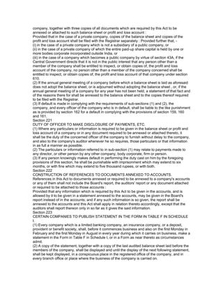 company, together with three copies of all documents which are required by this Act to be
annexed or attached to such balance sheet or profit and loss account :
Provided that in the case of a private company, copies of the balance sheet and copies of the
profit and loss account shall be filed with the Registrar separately : Provided further that, -
(i) in the case of a private company which is not a subsidiary of a public company, or
(ii) in the case of a private company of which the entire paid-up share capital is held by one or
more bodies corporate incorporated outside India, or
(iii) in the case of a company which becomes a public company by virtue of section 43A, if the
Central Government directs that it is not in the public interest that any person other than a
member of the company shall be entitled to inspect, or obtain copies of, the profit and loss
account of the company, no person other than a member of the company concerned shall be
entitled to inspect, or obtain copies of, the profit and loss account of that company under section
610.
(2) If the annual general meeting of a company before which a balance sheet is laid as aforesaid
does not adopt the balance sheet, or is adjourned without adopting the balance sheet , or, if the
annual general meeting of a company for any year has not been held, a statement of that fact and
of the reasons there for shall be annexed to the balance sheet and to the copies thereof required
to be filed with the Registrar.
(3) If default is made in complying with the requirements of sub-sections (1) and (2), the
company, and every officer of the company who is in default, shall be liable to the like punishment
as is provided by section 162 for a default in complying with the provisions of section 159, 160
and 161.
Section 221
DUTY OF OFFICER TO MAKE DISCLOSURE OF PAYMENTS, ETC.
(1) Where any particulars or information is required to be given in the balance sheet or profit and
loss account of a company or in any document required to be annexed or attached thereto, it
shall be the duty of the concerned officer of the company to furnish without delay to the company,
and also to the company's auditor whenever he so requires, those particulars or that information
in as full a manner as possible.
(2) The particulars or information referred to in sub-section (1) may relate to payments made to
any director, or other person by any other company, body corporate, firm or person.
(3) If any person knowingly makes default in performing the duty cast on him by the foregoing
provisions of this section, he shall be punishable with imprisonment which may extend to six
months, or with fine which may extend to five thousand rupees, or with both.
Section 222
CONSTRUCTION OF REFERENCES TO DOCUMENTS ANNEXED TO ACCOUNTS.
References in this Act to documents annexed or required to be annexed to a company's accounts
or any of them shall not include the Board's report, the auditors' report or any document attached
or required to be attached to those accounts :
Provided that any information which is required by this Act to be given in the accounts, and is
allowed by it to be given in a statement annexed to the accounts, may be given in the Board's
report instead of in the accounts; and if any such information is so given, the report shall be
annexed to the accounts and this Act shall apply in relation thereto accordingly, except that the
auditors shall report thereon only in so far as it gives the said information.
Section 223
CERTAIN COMPANIES TO PUBLISH STATEMENT IN THE FORM IN TABLE F IN SCHEDULE
I.
(1) Every company which is a limited banking company, an insurance company, or a deposit,
provident or benefit society, shall, before it commences business and also on the first Monday in
February and the first Monday in August in every year during which it carries on business, make a
statement in the Form in Table F in Schedule I, or in a Form as near thereto as circumstances
admit.
(2) A copy of the statement, together with a copy of the last audited balance sheet laid before the
members of the company, shall be displayed and until the display of the next following statement,
shall be kept displayed, in a conspicuous place in the registered office of the company, and in
every branch office or place where the business of the company is carried on.
 