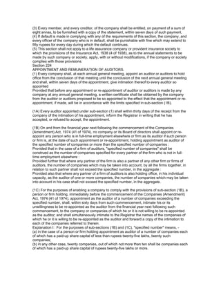 (3) Every member, and every creditor, of the company shall be entitled, on payment of a sum of
eight annas, to be furnished with a copy of the statement, within seven days of such payment.
(4) If default is made in complying with any of the requirements of this section, the company, and
every officer of the company who is in default, shall be punishable with fine which may extend to
fifty rupees for every day during which the default continues.
(5) This section shall not apply to a life assurance company or provident insurance society to
which the provisions of the Insurance Act, 1938 (4 of 1938), as to the annual statements to be
made by such company or society, apply, with or without modifications, if the company or society
complies with those provisions.
Section 224
APPOINTMENT AND REMUNERATION OF AUDITORS.
(1) Every company shall, at each annual general meeting, appoint an auditor or auditors to hold
office from the conclusion of that meeting until the conclusion of the next annual general meeting
and shall, within seven days of the appointment, give intimation thereof to every auditor so
appointed
Provided that before any appointment or re-appointment of auditor or auditors is made by any
company at any annual general meeting, a written certificate shall be obtained by the company
from the auditor or auditors proposed to be so appointed to the effect that the appointment or re-
appointment, if made, will be in accordance with the limits specified in sub-section (1B).

(1A) Every auditor appointed under sub-section (1) shall within thirty days of the receipt from the
company of the intimation of his appointment, inform the Registrar in writing that he has
accepted, or refused to accept, the appointment.

(1B) On and from the financial year next following the commencement of the Companies
(Amendment) Act, 1974 (41 of 1974), no company or its Board of directors shall appoint or re-
appoint any person who is in full-time employment elsewhere or firm as its auditor if such person
or firm is, at the date of such appointment or re-appointment, holding appointment as auditor of
the specified number of companies or more than the specified number of companies :
Provided that in the case of a firm of auditors, "specified number of companies" shall be
construed as the number of companies specified for every partner of the firm who is not in full-
time employment elsewhere :
Provided further that where any partner of the firm is also a partner of any other firm or firms of
auditors, the number of companies which may be taken into account, by all the firms together, in
relation to such partner shall not exceed the specified number, in the aggregate :
Provided also that where any partner of a firm of auditors is also holding office, in his individual
capacity, as the auditor of one or more companies, the number of companies which may be taken
into account in his case shall not exceed the specified number, in the aggregate.

(1C) For the purposes of enabling a company to comply with the provisions of sub-section (1B), a
person or firm holding, immediately before the commencement of the Companies (Amendment)
Act, 1974 (41 of 1974), appointment as the auditor of a number of companies exceeding the
specified number, shall, within sixty days from such commencement, intimate his or its
unwillingness to be re-appointed as the auditor from the financial year next following such
commencement, to the company or companies of which he or it is not willing to be re-appointed
as the auditor; and shall simultaneously intimate to the Registrar the names of the companies of
which he or it is willing to be re-appointed as the auditor and forward a copy of the intimation to
each of the companies referred to therein.
Explanation I : For the purposes of sub-sections (1B) and (1C), "specified number" means, -
(a) in the case of a person or firm holding appointment as auditor of a number of companies each
of which has a paid-up share capital of less than rupees twenty-five lakhs, twenty such
companies;
(b) in any other case, twenty companies, out of which not more than ten shall be companies each
of which has a paid-up share capital of rupees twenty-five lakhs or more.
 
