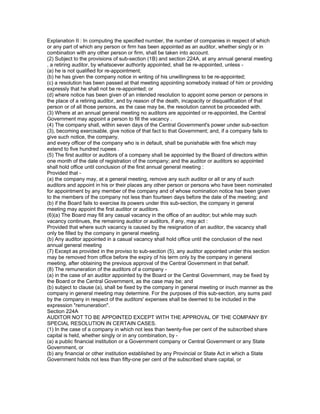 Explanation II : In computing the specified number, the number of companies in respect of which
or any part of which any person or firm has been appointed as an auditor, whether singly or in
combination with any other person or firm, shall be taken into account.
(2) Subject to the provisions of sub-section (1B) and section 224A, at any annual general meeting
, a retiring auditor, by whatsoever authority appointed, shall be re-appointed, unless -
(a) he is not qualified for re-appointment;
(b) he has given the company notice in writing of his unwillingness to be re-appointed;
(c) a resolution has been passed at that meeting appointing somebody instead of him or providing
expressly that he shall not be re-appointed; or
(d) where notice has been given of an intended resolution to appoint some person or persons in
the place of a retiring auditor, and by reason of the death, incapacity or disqualification of that
person or of all those persons, as the case may be, the resolution cannot be proceeded with.
(3) Where at an annual general meeting no auditors are appointed or re-appointed, the Central
Government may appoint a person to fill the vacancy .
(4) The company shall, within seven days of the Central Government's power under sub-section
(3), becoming exercisable, give notice of that fact to that Government; and, if a company fails to
give such notice, the company,
and every officer of the company who is in default, shall be punishable with fine which may
extend to five hundred rupees .
(5) The first auditor or auditors of a company shall be appointed by the Board of directors within
one month of the date of registration of the company; and the auditor or auditors so appointed
shall hold office until conclusion of the first annual general meeting :
Provided that -
(a) the company may, at a general meeting, remove any such auditor or all or any of such
auditors and appoint in his or their places any other person or persons who have been nominated
for appointment by any member of the company and of whose nomination notice has been given
to the members of the company not less than fourteen days before the date of the meeting; and
(b) if the Board fails to exercise its powers under this sub-section, the company in general
meeting may appoint the first auditor or auditors.
(6)(a) The Board may fill any casual vacancy in the office of an auditor; but while may such
vacancy continues, the remaining auditor or auditors, if any, may act :
Provided that where such vacancy is caused by the resignation of an auditor, the vacancy shall
only be filled by the company in general meeting.
(b) Any auditor appointed in a casual vacancy shall hold office until the conclusion of the next
annual general meeting
(7) Except as provided in the proviso to sub-section (5), any auditor appointed under this section
may be removed from office before the expiry of his term only by the company in general
meeting, after obtaining the previous approval of the Central Government in that behalf.
(8) The remuneration of the auditors of a company -
(a) in the case of an auditor appointed by the Board or the Central Government, may be fixed by
the Board or the Central Government, as the case may be; and
(b) subject to clause (a), shall be fixed by the company in general meeting or inuch manner as the
company in general meeting may determine. For the purposes of this sub-section, any sums paid
by the company in respect of the auditors' expenses shall be deemed to be included in the
expression "remuneration".
Section 224A
AUDITOR NOT TO BE APPOINTED EXCEPT WITH THE APPROVAL OF THE COMPANY BY
SPECIAL RESOLUTION IN CERTAIN CASES.
(1) In the case of a company in which not less than twenty-five per cent of the subscribed share
capital is held, whether singly or in any combination, by -
(a) a public financial institution or a Government company or Central Government or any State
Government, or
(b) any financial or other institution established by any Provincial or State Act in which a State
Government holds not less than fifty-one per cent of the subscribed share capital, or
 