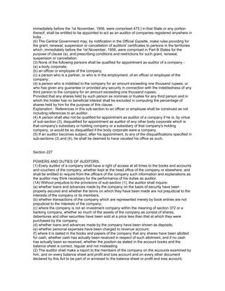 immediately before the 1st November, 1956, were comprised 475 ] in that State or any portion
thereof, shall be entitled to be appointed to act as an auditor of companies registered anywhere in
India .
(b) The Central Government may, by notification in the Official Gazette, make rules providing for
the grant, renewal, suspension or cancellation of auditors' certificates to persons in the territories
which ,immediately before the 1st November, 1956, were comprised in Part B States for the
purpose of clause (a), and prescribing conditions and restrictions for such grant, renewal,
suspension or cancellation.
(3) None of the following persons shall be qualified for appointment as auditor of a company -
(a) a body corporate;
(b) an officer or employee of the company;
(c) a person who is a partner, or who is in the employment, of an officer or employee of the
company;
(d) a person who is indebted to the company for an amount exceeding one thousand rupees, or
who has given any guarantee or provided any security in connection with the indebtedness of any
third person to the company for an amount exceeding one thousand rupees;
Provided that any shares held by such person as nominee or trustee for any third person and in
which the holder has no beneficial interest shall be excluded in computing the percentage of
shares held by him for the purpose of this clause.
Explanation : References in this sub-section to an officer or employee shall be construed as not
including references to an auditor.
(4) A person shall also not be qualified for appointment as auditor of a company if he is, by virtue
of sub-section (3), disqualified for appointment as auditor of any other body corporate which is
that company's subsidiary or holding company or a subsidiary of that company's holding
company, or would be so disqualified if the body corporate were a company.
(5) If an auditor becomes subject, after his appointment, to any of the disqualifications specified in
sub-sections (3) and (4), he shall be deemed to have vacated his office as such.


Section 227

POWERS AND DUTIES OF AUDITORS.
(1) Every auditor of a company shall have a right of access at all times to the books and accounts
and vouchers of the company, whether kept at the head office of the company or elsewhere, and
shall be entitled to require from the officers of the company such information and explanations as
the auditor may think necessary for the performance of his duties as auditor.
(1A) Without prejudice to the provisions of sub-section (1), the auditor shall inquire-
(a) whether loans and advances made by the company on the basis of security have been
properly secured and whether the terms on which they have been made are not prejudicial to the
interests of the company or its members;
(b) whether transactions of the company which are represented merely by book entries are not
prejudicial to the interests of the company;
(c) where the company is not an investment company within the meaning of section 372 or a
banking company, whether so much of the assets of the company as consist of shares,
debentures and other securities have been sold at a price less than that at which they were
purchased by the company;
(d) whether loans and advances made by the company have been shown as deposits;
(e) whether personal expenses have been charged to revenue account;
(f) where it is stated in the books and papers of the company that any shares have been allotted
for cash, whether cash has actually been received in respect of such allotment, and if no cash
has actually been so received, whether the position as stated in the account books and the
balance sheet is correct, regular and not misleading.
(2) The auditor shall make a report to the members of the company on the accounts examined by
him, and on every balance sheet and profit and loss account and on every other document
declared by this Act to be part of or annexed to the balance sheet or profit and loss account,
 