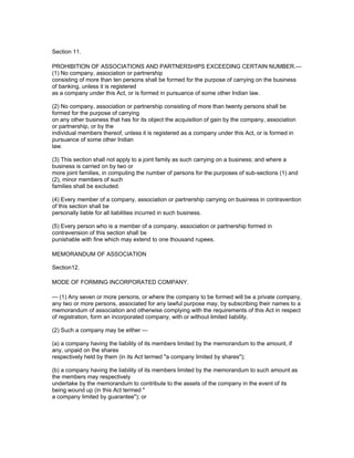 Section 11.

PROHIBITION OF ASSOCIATIONS AND PARTNERSHIPS EXCEEDING CERTAIN NUMBER.—
(1) No company, association or partnership
consisting of more than ten persons shall be formed for the purpose of carrying on the business
of banking, unless it is registered
as a company under this Act, or is formed in pursuance of some other Indian law.

(2) No company, association or partnership consisting of more than twenty persons shall be
formed for the purpose of carrying
on any other business that has for its object the acquisition of gain by the company, association
or partnership, or by the
individual members thereof, unless it is registered as a company under this Act, or is formed in
pursuance of some other Indian
law.

(3) This section shall not apply to a joint family as such carrying on a business; and where a
business is carried on by two or
more joint families, in computing the number of persons for the purposes of sub-sections (1) and
(2), minor members of such
families shall be excluded.

(4) Every member of a company, association or partnership carrying on business in contravention
of this section shall be
personally liable for all liabilities incurred in such business.

(5) Every person who is a member of a company, association or partnership formed in
contravension of this section shall be
punishable with fine which may extend to one thousand rupees.

MEMORANDUM OF ASSOCIATION

Section12.

MODE OF FORMING INCORPORATED COMPANY.

— (1) Any seven or more persons, or where the company to be formed will be a private company,
any two or more persons, associated for any lawful purpose may, by subscribing their names to a
memorandum of association and otherwise complying with the requirements of this Act in respect
of registration, form an incorporated company, with or without limited liability.

(2) Such a company may be either —

(a) a company having the liability of its members limited by the memorandum to the amount, if
any, unpaid on the shares
respectively held by them (in its Act termed "a company limited by shares");

(b) a company having the liability of its members limited by the memorandum to such amount as
the members may respectively
undertake by the memorandum to contribute to the assets of the company in the event of its
being wound up (in this Act termed "
a company limited by guarantee"); or
 