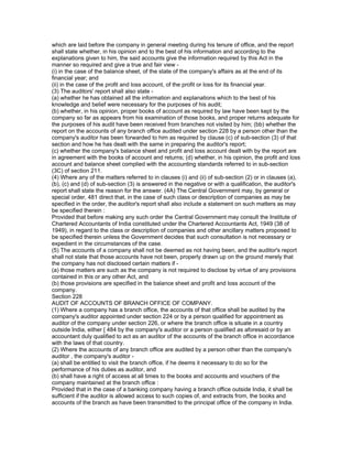 which are laid before the company in general meeting during his tenure of office, and the report
shall state whether, in his opinion and to the best of his information and according to the
explanations given to him, the said accounts give the information required by this Act in the
manner so required and give a true and fair view -
(i) in the case of the balance sheet, of the state of the company's affairs as at the end of its
financial year; and
(ii) in the case of the profit and loss account, of the profit or loss for its financial year.
(3) The auditors' report shall also state -
(a) whether he has obtained all the information and explanations which to the best of his
knowledge and belief were necessary for the purposes of his audit;
(b) whether, in his opinion, proper books of account as required by law have been kept by the
company so far as appears from his examination of those books, and proper returns adequate for
the purposes of his audit have been received from branches not visited by him; (bb) whether the
report on the accounts of any branch office audited under section 228 by a person other than the
company's auditor has been forwarded to him as required by clause (c) of sub-section (3) of that
section and how he has dealt with the same in preparing the auditor's report;
(c) whether the company's balance sheet and profit and loss account dealt with by the report are
in agreement with the books of account and returns; (d) whether, in his opinion, the profit and loss
account and balance sheet complied with the accounting standards referred to in sub-section
(3C) of section 211.
(4) Where any of the matters referred to in clauses (i) and (ii) of sub-section (2) or in clauses (a),
(b), (c) and (d) of sub-section (3) is answered in the negative or with a qualification, the auditor's
report shall state the reason for the answer. (4A) The Central Government may, by general or
special order, 481 direct that, in the case of such class or description of companies as may be
specified in the order, the auditor's report shall also include a statement on such matters as may
be specified therein :
Provided that before making any such order the Central Government may consult the Institute of
Chartered Accountants of India constituted under the Chartered Accountants Act, 1949 (38 of
1949), in regard to the class or description of companies and other ancillary matters proposed to
be specified therein unless the Government decides that such consultation is not necessary or
expedient in the circumstances of the case.
(5) The accounts of a company shall not be deemed as not having been, and the auditor's report
shall not state that those accounts have not been, properly drawn up on the ground merely that
the company has not disclosed certain matters if -
(a) those matters are such as the company is not required to disclose by virtue of any provisions
contained in this or any other Act, and
(b) those provisions are specified in the balance sheet and profit and loss account of the
company.
Section 228
AUDIT OF ACCOUNTS OF BRANCH OFFICE OF COMPANY.
(1) Where a company has a branch office, the accounts of that office shall be audited by the
company's auditor appointed under section 224 or by a person qualified for appointment as
auditor of the company under section 226, or where the branch office is situate in a country
outside India, either [ 484 by the company's auditor or a person qualified as aforesaid or by an
accountant duly qualified to act as an auditor of the accounts of the branch office in accordance
with the laws of that country.
(2) Where the accounts of any branch office are audited by a person other than the company's
auditor , the company's auditor -
(a) shall be entitled to visit the branch office, if he deems it necessary to do so for the
performance of his duties as auditor, and
(b) shall have a right of access at all times to the books and accounts and vouchers of the
company maintained at the branch office :
Provided that in the case of a banking company having a branch office outside India, it shall be
sufficient if the auditor is allowed access to such copies of, and extracts from, the books and
accounts of the branch as have been transmitted to the principal office of the company in India.
 