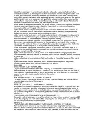 (3)(a) Where a company in general meeting decides to have the accounts of a branch office
audited otherwise than by the company's auditor, the company in that meeting shall for the audit
of those accounts appoint a person qualified for appointment as auditor of the company under
section 226, or where the branch office is situate in a country outside India, a person who is either
qualified as aforesaid or an accountant duly qualified to act as an auditor of the accounts of the
branch office in accordance with the laws of that country, or authorise the Board of directors to
appoint such a person in consultation with the company's auditor;
(b) the person so appointed (hereafter in this section referred to as the branch auditor) shall have
the same powers and duties in respect of audit of the accounts of the branch office as the
company's auditor has in respect of the same;
(c) the branch auditor shall prepare a report on the accounts of the branch office examined by
him and forward the same to the company's auditor who shall in preparing the auditor's report,
deal with the same in such manner as he considers necessary;
(d) the branch auditor shall receive such remuneration and shall hold his appointment subject to
such terms and conditions as may be fixed either by the company in general meeting or by the
Board of directors if so authorised by the company in general meeting.
(4) Notwithstanding anything contained in the foregoing provisions of this section, the Central
Government may make rules 488 providing for the exemption of any branch office from the
provisions of this section to the extent specified in the rules and in making such rules the Central
Government shall have regard to all or any of the following matters, namely :-
(a) the arrangement made by the company for the audit of accounts of the branch office by a
person otherwise qualified for appointment as branch auditor even though such person may be
an officer or employee of the company;
(b) the nature and quantum of activity carried on at the branch office during a period of three
years immediately preceding the date on which the branch office is exempted from the provisions
of this section;
(c) the availability at a reasonable cost of a branch auditor for the audit of accounts of the branch
office;
(d) any other matter which in the opinion of the Central Government justifies the grant of
exemption to the branch office from the provisions of this section.
Section 229
SIGNATURE OF AUDIT REPORT, ETC.
Only the person appointed as auditor of the company, or where a firm is so appointed in
pursuance of the proviso to sub-section (1) of section 226, only a partner in the firm practising in
India, may sign the auditor's report, or sign or authenticate any other document of the company
required by law to be signed or authenticated by the auditor.
Section 230
READING AND INSPECTION OF AUDITOR'S REPORT.
The auditor's report shall be read before the company in general meeting and shall be open to
inspection by any member of the company.
Section 231
RIGHT OF AUDITOR TO ATTEND GENERAL MEETING.
All notices of, and other communications relating to, any general meting of a company which any
member of the company is entitled to have sent to him shall also be forwarded to the auditor of
the company; and the auditor shall be entitled to attend any general meeting and to be heard at
any general meeting which he attends on any part of the business which concerns him as auditor.
Section 232
PENALTY FOR NON-COMPLIANCE WITH SECTION 225 TO 231.
If default is made by a company in complying with any of the provisions contained in sections 225
to 231, the company, and every officer of the company who is in default, shall be punishable with
fine which may extend to five hundred rupees.
Section 233
PENALTY FOR NON-COMPLIANCE BY AUDITOR WITH SECTIONS 227 AND 229.
If any auditor's report is made, or any document of the company is signed or authenticated,
otherwise than in conformity with the requirements of section 227 and 229, the auditor concerned,
and the person, if any, other than the auditor who signs the report or signs or authenticates the
 