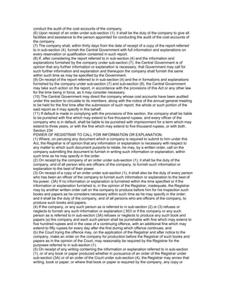 conduct the audit of the cost accounts of the company.
(6) Upon receipt of an order under sub-section (1), it shall be the duty of the company to give all
facilities and assistance to the person appointed for conducting the audit of the cost accounts of
the company.
(7) The company shall, within thirty days from the date of receipt of a copy of the report referred
to in sub-section (4), furnish the Central Government with full information and explanations on
every reservation or qualification contained in such report.
(8) If, after considering the report referred to in sub-section (4) and the information and
explanations furnished by the company under sub-section (7), the Central Government is of
opinion that any further information or explanation is necessary, that Government may call for
such further information and explanation and thereupon the company shall furnish the same
within such time as may be specified by the Government.
(9) On receipt of the report referred to in sub-section (4) and the in formations and explanations
furnished by the company under sub-section (7) and sub-section (8), the Central Government
may take such action on the report, in accordance with the provisions of this Act or any other law
for the time being in force, as it may consider necessary.
(10) The Central Government may direct the company whose cost accounts have been audited
under this section to circulate to its members, along with the notice of the annual general meeting
to be held for the first time after the submission of such report, the whole or such portion of the
said report as it may specify in this behalf.
(11) If default is made in complying with the provisions of this section, the company shall be liable
to be punished with fine which may extend to five thousand rupees, and every officer of the
company who is in default, shall be liable to be punished with imprisonment for a term which may
extend to three years, or with the fine which may extend to five thousand rupees, or with both.
Section 234
POWER OF REGISTRAR TO CALL FOR INFORMATION OR EXPLANATION.
(1) Where, on perusing any document which a company is required to submit to him under this
Act, the Registrar is of opinion that any information or explanation is necessary with respect to
any matter to which such document purports to relate, he may, by a written order, call on the
company submitting the document to furnish in writing such information or explanation, within
such time as he may specify in the order.
(2) On receipt by the company of an order under sub-section (1), it shall be the duty of the
company, and of all person who are officers of the company, to furnish such information or
explanation to the best of their power.
(3) On receipt of a copy of an order under sub-section (1), it shall also be the duty of every person
who has been an officer of the company to furnish such information or explanation to the best of
his power. (3A) If no information or explanation is furnished within the time specified or if the
information or explanation furnished is, in the opinion of the Registrar, inadequate, the Registrar
may by another written order call on the company to produce before him for his inspection such
books and papers as he considers necessary within such time as he may specify in the order;
and it shall be the duty of the company, and of all persons who are officers of the company, to
produce such books and papers.
(4) If the company, or any such person as is referred to in sub-section (2) or (3) refuses or
neglects to furnish any such information or explanation [ 503 or if the company or any such
person as is referred to in sub-section (3A) refuses or neglects to produce any such book and
papers (a) the company and each such person shall be punishable with fine which may extend to
five hundred rupees and in the case of a continuing offence, with an additional fine which may
extend to fifty rupees for every day after the first during which offence continues; and
(b) the Court trying the offence may, on the application of the Registrar and after notice to the
company, make an order on the company for production before the Registrar of such books and
papers as in the opinion of the Court, may reasonably be required by the Registrar for the
purposes referred to in sub-section (1).
(5) On receipt of any writing containing the information or explanation referred to in sub-section
(1), or of any book or paper produced whether in pursuance of an order of the Registrar under
sub-section (3A) or of an order of the Court under sub-section (4), the Registrar may annex that
writing, book or paper, or where that book or paper is required by the company, any copy or
 