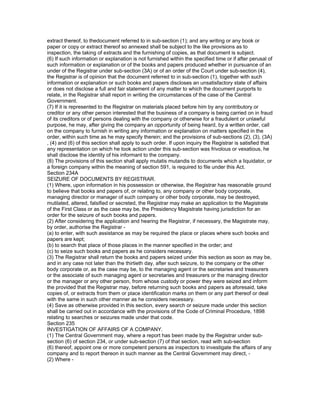 extract thereof, to thedocument referred to in sub-section (1); and any writing or any book or
paper or copy or extract thereof so annexed shall be subject to the like provisions as to
inspection, the taking of extracts and the furnishing of copies, as that document is subject.
(6) If such information or explanation is not furnished within the specified time or if after perusal of
such information or explanation or of the books and papers produced whether in pursuance of an
under of the Registrar under sub-section (3A) or of an order of the Court under sub-section (4),
the Registrar is of opinion that the document referred to in sub-section (1), together with such
information or explanation or such books and papers discloses an unsatisfactory state of affairs
or does not disclose a full and fair statement of any matter to which the document purports to
relate, in the Registrar shall report in writing the circumstances of the case of the Central
Government.
(7) If it is represented to the Registrar on materials placed before him by any contributory or
creditor or any other person interested that the business of a company is being carried on in fraud
of its creditors or of persons dealing with the company or otherwise for a fraudulent or unlawful
purpose, he may, after giving the company an opportunity of being heard, by a written order, call
on the company to furnish in writing any information or explanation on matters specified in the
order, within such time as he may specify therein; and the provisions of sub-sections (2), (3), (3A)
, (4) and (6) of this section shall apply to such order. If upon inquiry the Registrar is satisfied that
any representation on which he took action under this sub-section was frivolous or vexatious, he
shall disclose the identity of his informant to the company.
(8) The provisions of this section shall apply mutatis mutandis to documents which a liquidator, or
a foreign company within the meaning of section 591, is required to file under this Act.
Section 234A
SEIZURE OF DOCUMENTS BY REGISTRAR.
(1) Where, upon information in his possession or otherwise, the Registrar has reasonable ground
to believe that books and papers of, or relating to, any company or other body corporate,
managing director or manager of such company or other body corporate, may be destroyed,
mutilated, altered, falsified or secreted, the Registrar may make an application to the Magistrate
of the First Class or as the case may be, the Presidency Magistrate having jurisdiction for an
order for the seizure of such books and papers.
(2) After considering the application and hearing the Registrar, if necessary, the Magistrate may,
by order, authorise the Registrar -
(a) to enter, with such assistance as may be required the place or places where such books and
papers are kept;
(b) to search that place of those places in the manner specified in the order; and
(c) to seize such books and papers as he considers necessary.
(3) The Registrar shall return the books and papers seized under this section as soon as may be,
and in any case not later than the thirtieth day, after such seizure, to the company or the other
body corporate or, as the case may be, to the managing agent or the secretaries and treasurers
or the associate of such managing agent or secretaries and treasurers or the managing director
or the manager or any other person, from whose custody or power they were seized and inform
the provided that the Registrar may, before returning such books and papers as aforesaid, take
copies of, or extracts from them or place identification marks on them or any part thereof or deal
with the same in such other manner as he considers necessary.
(4) Save as otherwise provided in this section, every search or seizure made under this section
shall be carried out in accordance with the provisions of the Code of Criminal Procedure, 1898
relating to searches or seizures made under that code.
Section 235
INVESTIGATION OF AFFAIRS OF A COMPANY.
(1) The Central Government may, where a report has been made by the Registrar under sub-
section (6) of section 234, or under sub-section (7) of that section, read with sub-section
(6) thereof, appoint one or more competent persons as inspectors to investigate the affairs of any
company and to report thereon in such manner as the Central Government may direct, -
(2) Where -
 