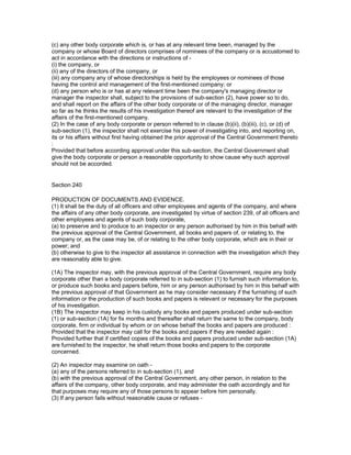 (c) any other body corporate which is, or has at any relevant time been, managed by the
company or whose Board of directors comprises of nominees of the company or is accustomed to
act in accordance with the directions or instructions of -
(i) the company, or
(ii) any of the directors of the company, or
(iii) any company any of whose directorships is held by the employees or nominees of those
having the control and management of the first-mentioned company; or
(d) any person who is or has at any relevant time been the company's managing director or
manager the inspector shall, subject to the provisions of sub-section (2), have power so to do,
and shall report on the affairs of the other body corporate or of the managing director, manager
so far as he thinks the results of his investigation thereof are relevant to the investigation of the
affairs of the first-mentioned company.
(2) In the case of any body corporate or person referred to in clause (b)(ii), (b)(iii), (c), or (d) of
sub-section (1), the inspector shall not exercise his power of investigating into, and reporting on,
its or his affairs without first having obtained the prior approval of the Central Government thereto
:
Provided that before according approval under this sub-section, the Central Government shall
give the body corporate or person a reasonable opportunity to show cause why such approval
should not be accorded.


Section 240

PRODUCTION OF DOCUMENTS AND EVIDENCE.
(1) It shall be the duty of all officers and other employees and agents of the company, and where
the affairs of any other body corporate, are investigated by virtue of section 239, of all officers and
other employees and agents of such body corporate,
(a) to preserve and to produce to an inspector or any person authorised by him in this behalf with
the previous approval of the Central Government, all books and papers of, or relating to, the
company or, as the case may be, of or relating to the other body corporate, which are in their or
power; and
(b) otherwise to give to the inspector all assistance in connection with the investigation which they
are reasonably able to give.

(1A) The inspector may, with the previous approval of the Central Government, require any body
corporate other than a body corporate referred to in sub-section (1) to furnish such information to,
or produce such books and papers before, him or any person authorised by him in this behalf with
the previous approval of that Government as he may consider necessary if the furnishing of such
information or the production of such books and papers is relevant or necessary for the purposes
of his investigation.
(1B) The inspector may keep in his custody any books and papers produced under sub-section
(1) or sub-section (1A) for fix months and thereafter shall return the same to the company, body
corporate, firm or individual by whom or on whose behalf the books and papers are produced :
Provided that the inspector may call for the books and papers if they are needed again :
Provided further that if certified copies of the books and papers produced under sub-section (1A)
are furnished to the inspector, he shall return those books and papers to the corporate
concerned.

(2) An inspector may examine on oath -
(a) any of the persons referred to in sub-section (1), and
(b) with the previous approval of the Central Government, any other person, in relation to the
affairs of the company, other body corporate, and may administer the oath accordingly and for
that purposes may require any of those persons to appear before him personally.
(3) If any person fails without reasonable cause or refuses -
 
