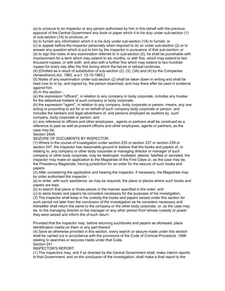 (a) to produce to an inspector or any person authorised by him in this behalf with the previous
approval of the Central Government any book or paper which it is his duty under sub-section (1)
or sub-section (1A) to produce; or
(b) to furnish any information which it is his duty under sub-section (1A) to furnish; or
(c) to appear before the inspector personally when required to do so under sub-section (2) or to
answer any question which is put to him by the inspector in pursuance of that sub-section; or
(d) to sign the notes of any examination referred to in sub-section (5), he shall be punishable with
imprisonment for a term which may extend to six months, or with fine, which may extend to two
thousand rupees, or with both, and also with a further fine which may extend to two hundred
rupees for every day after the first during which the failure or refusal continues.
(4) [Omitted as a result of substitution of sub-section (2), (3), (3A) and (4) by the Companies
(Amendment) Act, 1965, w.e.f. 15-10-1965.]
(5) Notes of any examination under sub-section (2) shall be taken down in writing and shall be
read over to or by, and signed by, the person examined, and may there after be used in evidence
against him.
(6) In this section -
(a) the expression "officers", in relation to any company or body corporate, includes any trustee
for the debenture holders of such company or body corporate;
(b) the expression "agent", in relation to any company, body corporate or person, means, any one
acting or purporting to act for or on behalf of such company body corporate or person, and
includes the bankers and legal advertisers of, and persons employed as auditors by, such
company, body corporate or person; and
(c) any reference to officers and other employees , agents or partners shall be construed as a
reference to past as well as present officers and other employees, agents or partners, as the
case may be.
Section 240A
SEIZURE OF DOCUMENTS BY INSPECTOR.
(1) Where in the course of investigation under section 235 or section 237 or section 239 or
section 247, the inspector has reasonable ground to believe that the books and papers of, or
relating to, any company or other body corporate or managing director or manager of such
company or other body corporate, may be destroyed, mutilated, altered, falsified or secreted, the
inspector may make an application to the Magistrate of the First Class or, as the case may be,
the Presidency Magistrate, having jurisdiction for an order for the seizure of such books and
papers.
(2) After considering the application and hearing the inspector, if necessary, the Magistrate may
by order authorised the inspector -
(a) to enter, with such assistance, as may be required, the place or places where such books and
papers are kept;
(b) to search that place or those places in the manner specified in the order; and
(c) to seize books and papers he considers necessary for the purposes of his investigation.
(3) The inspector shall keep in his custody the books and papers seized under this section for
such period not later than the conclusion of the investigation as he considers necessary and
thereafter shall return the same to the company or the other body corporate, or, as the case may
be, to the managing director or the manager or any other person from whose custody or power
they were seized and inform the of such return :

Provided that the inspector may, before returning suchbooks and papers as aforesaid, place
identification marks on them or any part thereof.
(4) Save as otherwise provided in this section, every search or seizure made under this section
shall be carried out in accordance with the provisions of the Code of Criminal Procedure, 1898
relating to searches or seizures made under that Code.
Section 241
INSPECTOR'S REPORT.
(1) The inspectors may, and if so directed by the Central Government shall, make interim reports
to that Government, and on the conclusion of the investigation, shall make a final report to the
 