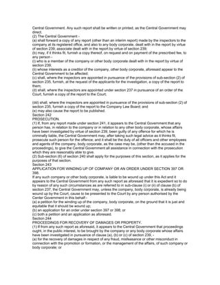 Central Government. Any such report shall be written or printed, as the Central Government may
direct.
(2) The Central Government -
(a) shall forward a copy of any report (other than an interim report) made by the inspectors to the
company at its registered office, and also to any body corporate, dealt with in the report by virtue
of section 239; associate dealt with in the report by virtue of section 239;
(b) may, if it thinks fit, furnish a copy thereof, on request and on payment of the prescribed fee, to
any person -
(i) who is a member of the company or other body corporate dealt with in the report by virtue of
section 239;
(ii) whose interests as a creditor of the company, other body corporate, aforesaid appear to the
Central Government to be affected;
(c) shall, where the inspectors are appointed in pursuance of the provisions of sub-section (2) of
section 235, furnish, at the request of the applicants for the investigation, a copy of the report to
them;
(d) shall, where the inspectors are appointed under section 237 in pursuance of an order of the
Court, furnish a copy of the report to the Court;

(dd) shall, where the inspectors are appointed in pursuance of the provisions of sub-section (2) of
section 235, furnish a copy of the report to the Company Law Board; and
(e) may also cause the report to be published.
Section 242
PROSECUTION.
(1) If, from any report made under section 241, it appears to the Central Government that any
person has, in relation to the company or in relation to any other body corporate, whose affairs
have been investigated by virtue of section 239, been guilty of any offence for which he is
criminally liable, the Central Government may, after taking such legal advice as it thinks fit,
prosecute such person for the offence; and it shall be the duty of all officers and other employees
and agents of the company, body corporate, as the case may be, (other than the accused in the
proceedings), to give the Central Government all assistance in connection with the prosecution
which they are reasonably able to give.
(2) Sub-section (6) of section 240 shall apply for the purposes of this section, as it applies for the
purposes of that section.
Section 243
APPLICATION FOR WINDING UP OF COMPANY OR AN ORDER UNDER SECTION 397 OR
398.
If any such company or other body corporate, is liable to be wound up under this Act and it
appears to the Central Government from any such report as aforesaid that it is expedient so to do
by reason of any such circumstances as are referred to in sub-clause (i) or (ii) of clause (b) of
section 237, the Central Government may, unless the company, body corporate, is already being
wound up by the Court, cause to be presented to the Court by any person authorised by the
Center Government in this behalf -
(a) a petition for the winding up of the company, body corporate, on the ground that it is just and
equitable that it should be wound up;
(b) an application for an order under section 397 or 398; or
(c) both a petition and an application as aforesaid.
Section 244
PROCEEDINGS FOR RECOVERY OF DAMAGES OR PROPERTY.
(1) If from any such report as aforesaid, it appears to the Central Government that proceedings
ought, in the public interest, to be brought by the company or any body corporate whose affairs
have been investigated in pursuance of clause (a), (b) or (c) of section 239, -
(a) for the recovery of damages in respect of any fraud, misfeasance or other misconduct in
connection with the promotion or formation, or the management of the affairs, of such company or
body corporate; or
 