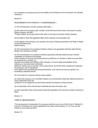 (c) a company not having any limit on the liability of its members (in this Act termed "an unlimited
company").

Section13.

REQUIREMENTS WITH RESPECT TO MEMORANDUM.—

(1) The memorandum of every company shall state —

(a) the name of the company with "Limited" as the last word of the name in the case of a public
limited company, and with
"Private Limited" as the last words of the name in the case of a private Limited company;

(b) the State in which the registered office of the company is to be situate; and

(c) the objects of he company, and, except in the case of trading corporations, the State or States
to whose territories the
objects extend.

(2) The memorandum of a company limited by shares or by guarantee shall also state that the
liability of its members is limited.

(3) The memorandum of a company limited by guarantee shall also state that each member
undertakes to contribute to the assets
of the company in the event of its being wound up while he is a member or within one year after
he ceases to be a member, for
payment of the debts and liabilities of the company, or of such debts and liabilities of the
company as may have been contracted
before he ceases to be a member, as the case may be, and of the costs, charges and expenses
of winding up, and for adjustment
of the rights of the contributories among themselves, such amount as may be required, not
exceeding a specified amount.

(4) In the case of a company having a share capital—

(a) unless the company is an unlimited company, the memorandum shall also state the amount of
share capital with which the
company is to be registered and the division thereof into shares of a fixed amount;

(b) no subscriber of the memorandum shall take less than one share; and

(c) each subscriber of the memorandum shall write opposite to his name the number of shares he
takes.

Section 14.

FORM OF MEMORANDUM.—

 The memorandum of association of a company shall be in such one of the Forms in Tables B, C,
D and E in Schedule I as may be applicable to the case of the company, or in a Form as near
thereto as circumstances admit.

Section 15.
 