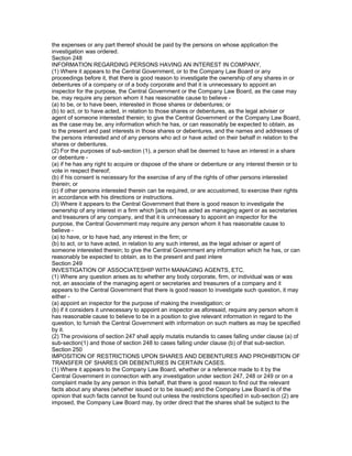the expenses or any part thereof should be paid by the persons on whose application the
investigation was ordered.
Section 248
INFORMATION REGARDING PERSONS HAVING AN INTEREST IN COMPANY,
(1) Where it appears to the Central Government, or to the Company Law Board or any
proceedings before it, that there is good reason to investigate the ownership of any shares in or
debentures of a company or of a body corporate and that it is unnecessary to appoint an
inspector for the purpose, the Central Government or the Company Law Board, as the case may
be, may require any person whom it has reasonable cause to believe -
(a) to be, or to have been, interested in those shares or debentures; or
(b) to act, or to have acted, in relation to those shares or debentures, as the legal adviser or
agent of someone interested therein; to give the Central Government or the Company Law Board,
as the case may be, any information which he has, or can reasonably be expected to obtain, as
to the present and past interests in those shares or debentures, and the names and addresses of
the persons interested and of any persons who act or have acted on their behalf in relation to the
shares or debentures.
(2) For the purposes of sub-section (1), a person shall be deemed to have an interest in a share
or debenture -
(a) if he has any right to acquire or dispose of the share or debenture or any interest therein or to
vote in respect thereof;
(b) if his consent is necessary for the exercise of any of the rights of other persons interested
therein; or
(c) if other persons interested therein can be required, or are accustomed, to exercise their rights
in accordance with his directions or instructions.
(3) Where it appears to the Central Government that there is good reason to investigate the
ownership of any interest in a firm which [acts or] has acted as managing agent or as secretaries
and treasurers of any company, and that it is unnecessary to appoint an inspector for the
purpose, the Central Government may require any person whom it has reasonable cause to
believe -
(a) to have, or to have had, any interest in the firm; or
(b) to act, or to have acted, in relation to any such interest, as the legal adviser or agent of
someone interested therein; to give the Central Government any information which he has, or can
reasonably be expected to obtain, as to the present and past intere
Section 249
INVESTIGATION OF ASSOCIATESHIP WITH MANAGING AGENTS, ETC.
(1) Where any question arises as to whether any body corporate, firm, or individual was or was
not, an associate of the managing agent or secretaries and treasurers of a company and it
appears to the Central Government that there is good reason to investigate such question, it may
either -
(a) appoint an inspector for the purpose of making the investigation; or
(b) if it considers it unnecessary to appoint an inspector as aforesaid, require any person whom it
has reasonable cause to believe to be in a position to give relevant information in regard to the
question, to furnish the Central Government with information on such matters as may be specified
by it.
(2) The provisions of section 247 shall apply mutatis mutandis to cases falling under clause (a) of
sub-section(1) and those of section 248 to cases falling under clause (b) of that sub-section.
Section 250
IMPOSITION OF RESTRICTIONS UPON SHARES AND DEBENTURES AND PROHIBITION OF
TRANSFER OF SHARES OR DEBENTURES IN CERTAIN CASES.
(1) Where it appears to the Company Law Board, whether or a reference made to it by the
Central Government in connection with any investigation under section 247, 248 or 249 or on a
complaint made by any person in this behalf, that there is good reason to find out the relevant
facts about any shares (whether issued or to be issued) and the Company Law Board is of the
opinion that such facts cannot be found out unless the restrictions specified in sub-section (2) are
imposed, the Company Law Board may, by order direct that the shares shall be subject to the
 