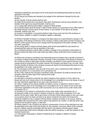 restrictions imposed by sub-section (2) for such period not exceeding three years as may be
specified in the order.
(2) So long as any shares are directed to be subject to the restrictions imposed by this sub-
section -
(a) any transfer of those shares shall be void;
(b) where those shares are to be issued, they shall not beissued; and any issue thereof or any
transfer of the right to be issued therewith, shall be void;
(c) no voting right shall be exercisable in respect of those shares;
(d) no further shares shall be issued in right of those shares or in pursuance of any offer made to
the holder thereof; and any issue of such shares, or any transfer of the right to be issued
therewith, shall be void; and
(e) except in a liquidation, no payment shall be made of any sums due from the company on
those shares, whether in respect of dividend, capital or otherwise.

(3) Where a transfer of shares in a company has taken place as a result thereof a change in the
composition of the Board of directors of the company is likely to take place and the Company Law
Board is of the opinion that any such change would be prejudicial to the public interests, it may
,by order, direct that -
(a) the voting rights in respect of those shares shall not be exercisable for such period not
exceeding three years as may be specified in the order;
(b) no resolution passed or action taken to effect a change in the composition of the Board of
directors before the date of the order shall have effect unless confirmed by the Company Law
Board.

(4) Where the Company Law Board has reasonable ground to believe that a transfer of shares in
a company is likely to take place whereby a change in the composition of the Board of directors of
the company is likely to take place and the Company Law Board is of the opinion that any such
change would be prejudicial to the public interest, the Company Law Board may, by order, direct
that any transfer of shares in the company during such period not exceeding three years as may
be specified in the order, shall be void.
(5) The Company Law Board may, by order at any time, vary or rescind any order made by it
under sub-section (1) or sub-section (3) or sub-section (4).
(6) Any order made by the Company Law Board under sub-section (5) shall be served on the
company within fourteen days of the making of the order.
(7) Any person who -
(a) exercises or purports to exercise any right to dispose of any shares or of any right to be
issued with any such shares when to his knowledge he is not entitled to do so by reason of any of
the said restrictions applicable to the case under sub-section (2); or
(b) votes in respect of any shares whether as holder or proxy, or appoints a proxy to vote in
respect thereof, when to his knowledge he is not entitled to do so by reason of any of the said
restrictions applicable to the case under sub-section (2) or by reason of any order made under
sub-section (3); or
(c) transfers in any shares in contravention of any order made under sub-section (4); or
(d) being the holder of any shares in respect of which an order under sub-section (2) or sub-
section (3) has been made, fails to give notice of the fact of their being subject to any such order
to any person whom he does not know to be aware of that fact but whom he knows to be
otherwise entitled to vote in respect of those shares, whether as holder or as a proxy, shall be
punishable with imprisonment for a term which may extend to six months, or with fine which may
extend to five thousand rupees, or with both.
(9) Where shares in any company are issued in contravention of such of the restrictions as may
be applicable to the case under sub-section (2), the company, and every officer of the company
who is in default, shall be punishable with fine which may extend to five thousand rupees.
(10) A prosecution shall not be instituted under this section except by, or with the consent of, the
Central Government.
(11) This section shall apply in relation to debentures as it applies in relation to shares.
Section 250A
 