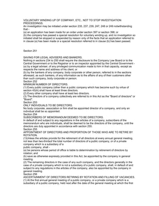 VOLUNTARY WINDING UP OF COMPANY, ETC., NOT TO STOP INVESTIGATION
PROCEEDINGS.
An investigation may be initiated under section 235, 237, 239, 247, 248 or 249 notwithstanding
that -
(a) an application has been made for an order under section 397 or section 398; or
(b) the company has passed a special resolution for voluntary winding up, and no investigation so
initiated shall be stopped or suspended by reason only of the facts that an application referred to
in clause (a) has been made or a special resolution referred to in clause (b) has been passed.


Section 251

SAVING FOR LEGAL ADVISERS AND BANKERS.
Nothing in sections 234 to 250 shall require the disclosure to the Company Law Board or to the
Central Government or to the Registrar or to an inspector appointed by the Central Government -
(a) by a legal adviser, of any privileged communication made to him in that capacity, except as
respects the name and address of his client; or
(b) by the bankers of any company, body corporate or other person, referred to in the sections
aforesaid, as such bankers, of any information as to the affairs of any of their customers other
than such company, body corporate or person.
Section 252
MINIMUM NUMBER OF DIRECTORS.
(1) Every public company (other than a public company which has become such by virtue of
section 43(A) shall have at least three directors.
(2) Every other company shall have at least two directors.
(3) The directors of a company collectively are referred to in this Act as the "Board of directors" or
"Board".
Section 253
ONLY INDIVIDUALS TO BE DIRECTORS.
No body corporate, association or firm shall be appointed director of a company, and only an
individual shall be so appointed.
Section 254
SUBSCRIBERS OF MEMORANDUM DEEMED TO BE DIRECTORS.
In default of and subject to any regulations in the articles of a company, subscribers of the
memorandum who are individuals, shall be deemed to be the directors of the company, until the
directors are duly appointed in accordance with section 255.
Section 255
APPOINTMENT OF DIRECTORS AND PROPORTION OF THOSE WHO ARE TO RETIRE BY
ROTATION.
(1)Unless the articles provide for the retirement of all directors at every annual general meeting,
not less than two-thirdsof the total number of directors of a public company, or of a private
company which is a subsidiary of a
public company, shall -
(a) be persons whose period of office is liable to determination by retirement of directors by
rotation; and
(b) save as otherwise expressly provided in this Act, be appointed by the company in general
meeting.
(2) The remaining directors in the case of any such company, and the directors generally in the
case of a private company which is not a subsidiary of a public company, shall, in default of and
subject to any regulations in the articles of the company, also be appointed by the company in
general meeting.
Section 256
ASCERTAINMENT OF DIRECTORS RETIRING BY ROTATION AND FILLING OF VACANCIES.
(1) At the first annual general meeting of a public company, or a private company which is a
subsidiary of a public company, held next after the date of the general meeting at which the first
 