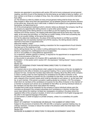 directors are appointed in accordance with section 255 and at every subsequent annual general
meeting, one-third of such of the directors for the time being as are liable to retire by rotation, or if
their number is not three or a multiple of three, then, the number nearest to one-third, shall retire
from office.
(2) The directors to retire by rotation at every annual general meting shall be those who have
been longest in office since their last appointment, but as between persons who became directors
on the same day, those who are to retire shall, in default of and subject to any agreement among
themselves, be determined by lot.
(3) At the annual general meeting at which a director retires as aforesaid, the company may fill up
the vacancy by appointing the retiring director or some other person thereto.
(4)(a) If the place of the retiring director is not so filled up and the meeting has not expressly
resolved not to fill the vacancy, the meeting shall stand adjourned till the same day in the next
week, at the same time and place, or if that day is a public holiday, till the next succeeding day
which is not a public holiday, at the same time and place.
(b) If at the adjourned meeting also, the place of the retiring director is not filled up and that
meeting also has not expressly resolved not to fill the vacancy, the retiring director shall be
deemed to have been re-appointed at the
adjourned meeting, unless -
(i) at that meeting or at the previous meeting a resolution for the re-appointment of such director
has been put to the meeting and lost;
(ii) the retiring director has, by a notice in writing addressed to the company or its Board of
directors, expressed his unwillingness to be so re-appointed;
(iii) he is not qualified or is disqualified for appointment;
(iv) a resolution, whether special or ordinary, is required for his appointment or re-appointment in
virtue of any provisions of this Act; or
(v) the proviso to sub-section (2) of section 263 is applicable to the case.
Explanation : In this section and in section 257, the expression "retiring director" means a director
by rotation.
Section 257
RIGHT OF PERSONS OTHER THAN RETIRING DIRECTORS TO STAND FOR
DIRECTORSHIP.
(1) A person who is not a retiring director shall, subject to the provisions of this Act, be eligible for
appointment to the office of director at any general meeting, if he or some member intending to
propose him has, not less than fourteen days before the meeting, left at the office of the company
a notice in writing under his hand signifying his candidature for the office of director or the
intention of such member to propose him as a candidate for that office, as the case may be, along
with a deposit of five hundred rupees which shall be refunded to such person or, as the case may
be, to such member, if the person succeeds in getting elected as a director. (1A) The company
shall inform its members of the candidature of a person for the office of director or the intention of
a member to propose such person as a candidate for that office, by serving individual notices on
the members not less than seven days before the meeting :
Provided that it shall not be necessary for the company to serve individual notices upon the
members as aforesaid if the company advertises such candidature or intention not less than
seven days before the meeting in at least two newspapers circulating in the place where the
registered office of the company is located, of which one is published in the English language and
the other in the regional language of that place.
(2) Sub-section (1) shall not apply to a private company, unless it is a subsidiary of a public
company.
Section 258
RIGHT OF COMPANY TO INCREASE OR REDUCE THE NUMBER OF DIRECTORS.
Subject to the provisions of sections 252, 255 and 259, a company in general meeting may, by
ordinary resolution, increase or reduce the number of its directors within the limits fixed in that
behalf by its articles.
Section 259
INCREASE IN NUMBER OF DIRECTORS TO REQUIRE GOVERNMENT SANCTION.
 