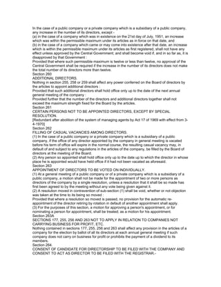 In the case of a public company or a private company which is a subsidiary of a public company,
any increase in the number of its directors, except -
(a) in the case of a company which was in existence on the 21st day of July, 1951, an increase
which was within the permissible maximum under its articles as in force on that date, and
(b) in the case of a company which came or may come into existence after that date, an increase
which is within the permissible maximum under its articles as first registered, shall not have any
effect unless approved by the Central Government; and shall become void if, and in so far as, it is
disapproved by that Government :
Provided that where such permissible maximum is twelve or less than twelve, no approval of the
Central Government shall be required if the increase in the number of its directors does not make
the total number of its directors more than twelve.
Section 260
ADDITIONAL DIRECTORS.
Nothing in section 255, 258 or 259 shall affect any power conferred on the Board of directors by
the articles to appoint additional directors :
Provided that such additional directors shall hold office only up to the date of the next annual
general meeting of the company :
Provided further that the number of the directors and additional directors together shall not
exceed the maximum strength fixed for the Board by the articles.
Section 261
CERTAIN PERSONS NOT TO BE APPOINTED DIRECTORS, EXCEPT BY SPECIAL
RESOLUTION.
[Redundant after abolition of the system of managing agents by Act 17 of 1969 with effect from 3-
4-1970]
Section 262
FILLING OF CASUAL VACANCIES AMONG DIRECTORS.
(1) In the case of a public company or a private company which is a subsidiary of a public
company, if the office of any director appointed by the company in general meeting is vacated
before his term of office will expire in the normal course, the resulting casual vacancy may, in
default of and subject to any regulations in the articles of the company, be filled by the Board of
directors at the meeting of the Board.
(2) Any person so appointed shall hold office only up to the date up to which the director in whose
place he is appointed would have held office if it had not been vacated as aforesaid.
Section 263
APPOINTMENT OF DIRECTORS TO BE VOTED ON INDIVIDUALLY.
(1) At a general meeting of a public company or of a private company which is a subsidiary of a
public company, a motion shall not be made for the appointment of two or more persons as
directors of the company by a single resolution, unless a resolution that it shall be so made has
first been agreed to by the meeting without any vote being given against it.
(2) A resolution moved in contravention of sub-section (1) shall be void, whether or not objection
was taken at the time to its being so moved :
Provided that where a resolution so moved is passed, no provision for the automatic re-
appointment of the director retiring by rotation in default of another appointment shall apply.
(3) For the purposes of this section, a motion for approving a person's appointment, or for
nominating a person for appointment, shall be treated; as a motion for his appointment.
Section 263A
SECTIONS 177, 255, 256 AND 263 NOT TO APPLY IN RELATION TO COMPANIES NOT
CARRYING BUSINESS FOR PROFIT, ETC.
Nothing contained in sections 177, 255, 256 and 263 shall affect any provision in the articles of a
company for the election by ballot of all its directors at each annual general meeting if such
company does not carry on business for profit or prohibits the payment of a dividend to its
members.
Section 264.
CONSENT OF CANDIDATE FOR DIRECTORSHIP TO BE FILED WITH THE COMPANY AND
CONSENT TO ACT AS DIRECTOR TO BE FILED WITH THE REGISTRAR.-
 