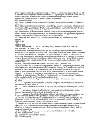 (1) Every person [other than a director retiring by rotation or otherwise or a person] who has left
at the office of the company a notice under section 157 signifying his candidature for the office of
a director) proposed as a candidate for the office of a director shall sign, and file with the
company, his consent in writing to act as a director, if appointed.
(2) A person other than-
(a) a director re-appointed after retirement by rotation or immediately on the expiry of his term of
office, or
(b) an additional or alternate director, or a person filling a casual vacancy in the office a director
under section 262, appointed as a director or re-appointed as an additional or alternate director,
immediately on the expiry of his term of office, or
(c) a person named as a director of the company under its articles as first registered, shall not
act as a director of the company unless he has written thirty days of his appointment signed and
filed with the Registrar his consent in writing to act as such director.
(3) This section shall not apply to a private company unless it is a subsidiary of a public
company.
SECTION 264
- 266
SECTION 265
OPTION TO COMPANY TO ADOPT PROPORTIONAL REPRESENTATION FOR THE
APPOINTMENT OF DIRECTORS.-
Notwithstanding anything contained in this Act, the articles of a company may provide for the
appointment of not less than two-thirds of the total number of the directors of a public company or
of a private company which is a subsidiary of a public company, according to the principle of
proportional representation, whether by the single transferable vote or by a system of cumulative
voting or otherwise, the appointments being made once in every three years and interim casual
vacancies being filled in accordance with, the provisions, mutatis mutandis, of section 262.
SECTION 266
RESTRICTIONS ON APPOINTMENT OR ADVERTISEMENT OF DIRECTOR.-
(1) A person shall not be capable of being appointed director of a company by the articles, and
shall not be named as a director or proposed director of a company in a prospectus issued by or
on behalf of the company, or as proposed director of an intended company in a prospectus
issued in relation to that intended company, or in a statement in lieu of prospectus filed with the
Registrar by or on behalf of a company, unless, before the registration of the articles, the
publication of the prospectus, or the filing of the statement in lieu of prospectus, as the case may
be, he has, by himself or by his agent authorised in writing –
(a) signed and filed with the Registrar a consent in writing to act as such director; and
(b) either-
(i)           signed the memorandum for shares not being less in number or value than that of
his qualification shares, if any; or
(ii)         taken his qualification shares, if any, from the company and paid or agreed to pay for
them; or
(iii)        signed and filed with the Registrar an understanding in writing to take from the
company his qualification shares, if any, and pay for them; or
(iv)         made and filed with the Registrar an affidavit to the effect that shares, not being less
in number or value than that of his qualification shares, if any, are registered in his name.
(2) Where a person has signed and filed as aforesaid an undertaking to take and pay for his
qualification shares, he shall, as regards those shares, be in the same position as if he had
signed the memorandum for shares of that number or value.
(3) References in this section to the share qualification of a director or proposed director shall be
constructed as including only a share qualification required within a period determined by
references to the time of appointment, and references therein to qualification shares shall be
constructed accordingly.
(4) Omitted by the Companies (Amendment) Act, (31 of 1965), S.33 (15-10-1965).
(5) This section shall not apply to-
(a) a company not having a share capital;
(b) a private company;
 