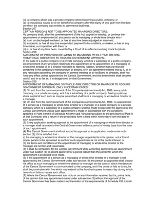 (c) a company which was a private company before becoming a public company; or
(d) a prospectus issued by or on behalf of a company after the expiry of one year from the date
on which the company was entitled to commence business.
Section 267
CERTAIN PERSONS NOT TO BE APPOINTED MANAGING DIRECTORS.
No company shall, after the commencement of this Act, appoint or employ, or continue the
appointment or employment of, any person as its managing or whole-time director who -
(a) is an un discharged insolvent, or has at any time been adjudged an insolvent;
(b) suspends, or has at any time suspended, payment to his creditors, or makes, or has at any
time made, a composition with them; or
(c) is, or has at any time been, convicted by a Court of an offence involving moral turpitude.
Section 268
AMENDMENT OF PROVISION RELATING TO MANAGING, WHOLE TIME OR NON-
ROTATIONAL DIRECTORS TO REQUIRE GOVERNMENT APPROVAL.
In the case of a public company or a private company which is a subsidiary of a public company,
an amendment of any provision relating to the appointment or re-appointment of a managing or
whole time director or of a director not liable to retire by rotation, whether that provision be
contained in the company's memorandum or articles, or in an agreement entered into by it, or in
any resolution passed by the company in general meeting or by its Board of directors, shall not
have any effect unless approved by the Central Government; and the amendment shall become
void if, and in so far as, it is disapproved by that Government.
Section 269
APPOINTMENT OF MANAGING OR WHOLE-TIME DIRECTOR OR MANAGER TO REQUIRE
GOVERNMENT APPROVAL ONLY IN CERTAIN CASES.
(1) On and from the commencement of the Companies (Amendment) Act, 1988, every public
company, or a private company, which is a subsidiary of a public company, having a paid-up
share capital of such sum as may be prescribed shall have a managing or whole-time director or
a manager.
(2) On and from the commencement of the Companies (Amendment) Act, 1988, no appointment
of a person as a managing or whole-time director or a manager in a public company or a private
company which is a subsidiary of a public company shall be made except with the approval of the
Central Government unless such appointment is made in accordance with the conditions
specified in Parts I and II of Schedule XIII (the said Parts being subject to the provisions of Part III
of that Schedule) and a return in the prescribed form is filed within ninety days from the date of
such appointment.
(3) Every application seeking approval to the appointment of a managing or whole-time director or
a manager shall be made to the Central Government within a period of ninety days from the date
of such appointment.
(4) The Central Government shall not accord its approval to an application made under sub-
section (3), if it is satisfied that -
a) the managing or whole-time director or the manager appointed is in its opinion, not a fit and
proper person to be appointed as such or such appointment is not in the public interest; or
(b) the terms and conditions of the appointment of managing or whole-time director or the
manager are not fair and reasonable.
(5) It shall be competent for the Central Government while according approval to an appointment
under sub-section (3) to accord approval for a period lesser than the period for which the
appointment is proposed to be made.
(6) If the appointment of a person as a managing or whole-time director or a manager is not
approved by the Central Government under sub-section (4), the person so appointed shall vacate
his office as such managing or whole-time director or manager on the date on which the decision
of the Central Government is communicated to the company, and if he omits or fails to do so, he
shall be punishable with fine which may extend to five hundred rupees for every day during which
he omits or fails or vacate such office.
(7) Where the Central Government suo motu or on any information received by it is, prima facie,
of the opinion that any appointment made under sub-section (2) without the approval of the
Central Govrnment has been made in contravention of the requirements of Schedule XIII, it shall
 