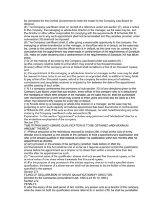 be competent for the Central Government to refer the matter to the Company Law Board for
decision.
(8) The Company Law Board shall, on receipt of a reference under sub-section (7), issue a notice
to the company, the managing or whole-time director or the manager, as the case may be, and
the director or other officer responsible for complying with the requirements of Schedule XIII, to
show cause as to why such appointment shall not be terminated and the penalties provided under
sub-section (10) shall not be imposed.
(9) The Company Law Board shall, if, after giving a reasonable opportunity to the company, the
managing or whole-time director or the manager, or the officer who is in default, as the case may
be, comes to the conclusion that the officer who is in default, as the case may be, comes to the
conclusion that the appointment has been made in contravention of the requirements of Schedule
XIII, make an order declaring that a contravention of the requirements of Schedule XIII has taken
place.
(10) On the making of an order by the Company Law Board under sub-section (9), -
(a) the company shall be liable to a fine which may extend to five thousand rupees;
(b) every officer of the company who is in default shall be liable to a fine of ten thousand rupees;
and
(c) the appointment of the managing or whole-time director or manager as the case may be shall
be deemed to have come to an end and the person so appointed shall, in addition to being liable
to pay a fine of ten thousand rupees, refund to the company the entire amount of salaries,
commissions and perquisites received or enjoyed by him between the date of his appointment
and the passing of such order.
(11) If a company contravenes the provisions of sub-section (10) of any directions given by the
Company Law Board under that sub-section, every officer of the company who is in default and
the managing or whole-time director or the manager, as the case may be, shall be punishable
with imprisonment for a term which may extend to three years and shall also be liable to a fine
which may extend to fifty rupees for every day of default.
(12) All acts done by a managing or whole-time director or a manager, as the case may be,
purporting to act in such capacity and whose appointment has been found to be in contravention
of Schedule XIII, shall, if the acts so done are valid otherwise, be valid notwithstanding any order
made by the Company Law Board under sub-section (9).
Explanation : In this section "appointment" includes re-appointment and "whole-time" director in
the whole-time employment of the company.
Section 270
TIME WITHIN WHICH SHARE QUALIFICATION IS TO BE OBTAINED AND MAXIMUM
AMOUNT THEREOF.
(1) Without prejudice to the restrictions imposed by section 266, it shall be the duty of every
director who is required by the articles of the company to hold a specified share qualification and
who is not already qualified in that respect, to obtain his qualification within two months after his
appointment as director.
(2) Any provision in the articles of the company (whether made before or after the
commencement of this Act) shall be void in so far as it requires a person to hold the qualification
shares before his appointment as a director or to obtain them within a shorter time than two
months after his appointment as such.
(3) The nominal value of the qualification shares shall not exceed five thousand rupees, or the
nominal value of one share where it exceeds five thousand rupees.
(4) For the purpose of any provision in the articles requiring director to hold a specified share
qualification, the bearer of a share warrant shall not be deemed to be the holder of the shares
specified in the warrant.
Section 271
FILING OF DECLARATION OF SHARE QUALIFICATION BY DIRECTOR.
[Omitted by the Companies (Amendment) Act, 1965 w.e.f 15-10-1965.]
Section 272
PENALTY.
If, after the expiry of the said period of two months, any person acts as a director of the company
when he does not hold the qualification shares referred to in section 270, he shall be punishable
 