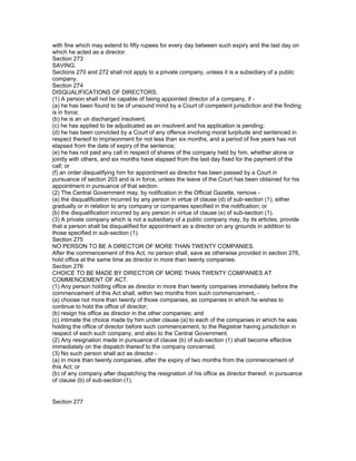 with fine which may extend to fifty rupees for every day between such expiry and the last day on
which he acted as a director.
Section 273
SAVING.
Sections 270 and 272 shall not apply to a private company, unless it is a subsidiary of a public
company.
Section 274
DISQUALIFICATIONS OF DIRECTORS.
(1) A person shall not be capable of being appointed director of a company, if -
(a) he has been found to be of unsound mind by a Court of competent jurisdiction and the finding
is in force;
(b) he is an un discharged insolvent;
(c) he has applied to be adjudicated as an insolvent and his application is pending;
(d) he has been convicted by a Court of any offence involving moral turpitude and sentenced in
respect thereof to imprisonment for not less than six months, and a period of five years has not
elapsed from the date of expiry of the sentence;
(e) he has not paid any call in respect of shares of the company held by him, whether alone or
jointly with others, and six months have elapsed from the last day fixed for the payment of the
call; or
(f) an order disqualifying him for appointment as director has been passed by a Court in
pursuance of section 203 and is in force, unless the leave of the Court has been obtained for his
appointment in pursuance of that section.
(2) The Central Government may, by notification in the Official Gazette, remove -
(a) the disqualification incurred by any person in virtue of clause (d) of sub-section (1), either
gradually or in relation to any company or companies specified in the notification; or
(b) the disqualification incurred by any person in virtue of clause (e) of sub-section (1).
(3) A private company which is not a subsidiary of a public company may, by its articles, provide
that a person shall be disqualified for appointment as a director on any grounds in addition to
those specified in sub-section (1).
Section 275
NO PERSON TO BE A DIRECTOR OF MORE THAN TWENTY COMPANIES.
After the commencement of this Act, no person shall, save as otherwise provided in section 276,
hold office at the same time as director in more than twenty companies.
Section 276
CHOICE TO BE MADE BY DIRECTOR OF MORE THAN TWENTY COMPANIES AT
COMMENCEMENT OF ACT.
(1) Any person holding office as director in more than twenty companies immediately before the
commencement of this Act shall, within two months from such commencement, -
(a) choose not more than twenty of those companies, as companies in which he wishes to
continue to hold the office of director;
(b) resign his office as director in the other companies; and
(c) intimate the choice made by him under clause (a) to each of the companies in which he was
holding the office of director before such commencement, to the Registrar having jurisdiction in
respect of each such company, and also to the Central Government.
(2) Any resignation made in pursuance of clause (b) of sub-section (1) shall become effective
immediately on the dispatch thereof to the company concerned.
(3) No such person shall act as director -
(a) in more than twenty companies, after the expiry of two months from the commencement of
this Act; or
(b) of any company after dispatching the resignation of his office as director thereof, in pursuance
of clause (b) of sub-section (1).


Section 277
 