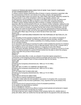 CHOICE BY PERSON BECOMING DIRECTOR OF MORE THAN TWENTY COMPANIES
AFTER COMMENCEMENT OF ACT.
(1) Where a person already holding the office of director in twenty companies is appointed, after
the commencement of this Act, as a director of any other company, the appointment -
(a) shall not take effect unless such person has, within fifteen days thereof, effectively vacated his
office as director in any of the companies in which he was already a director; and
(b) shall become void immediately on the expiry of the fifteen days if he has not, before such
expiry, effectively vacated his office as director in any of the other companies aforesaid.
(2) Where a person already holding the office of director in nineteen companies or less is
appointed, after the commencement of this act, as a director of other companies, making the total
number of his directorships more than twenty, he shall choose the directorships which he wishes
to continue to hold or to accept, so however that the total number of the directorships, old and
new, held by him shall not exceed twenty. None of the new appointments of director shall take
effect until such choice is made; and all the new appointments shall become void if the choice is
not made within fifteen days of the day on which the last of them was made.
Section 278
EXCLUSION OF CERTAIN DIRECTORSHIPS FOR THE PURPOSES OF SECTION 275, 276
AND 277.
(1) In calculating, for the purposes of section 275, 276 and 277, the number of companies of
which a person may be a director, the following companies shall be excluded, namely0 :-
(a) a private company which is neither a subsidiary nor a holding company of a public company;
(b) an unlimited company;
(c) an association not carrying on business for profit or which prohibits the payment of a dividend;
(d) a company in which such person is only an alternate director, that is to say, a director who is
only qualified to act as such during the absence or incapacity of some other director.
(2) In making the calculation aforesaid, any company referred to in clauses (a), (b) and (c) of sub-
section (1) shall be excluded for a period of three months from the date on which the company
cases to fall within the purview of those clauses.
Section 279
PENALTY.
Any person who holds office, or acts, as a director of more than twenty companies in
contravention of the foregoing provisions shall be punishable with fine which may extend to five
thousand rupees in respect of each of those companies after the first twenty.
Section 280
AGE LIMIT.
[Omitted by the Companies (Amendment) Act, 1965 w.e.f 15-10-1965.]
Section 281
AGE LIMIT NOT TO APPLY IF COMPANY SO RESOLVES.
[Omitted by the Companies (Amendment) Act, 1965 w.e.f15-10-1965.]
Section 282
DUTY OF DIRECTOR TO DISCLOSE AGE.
[Omitted by the Companies (Amendment) Act, 1965 w.e.f 15-10-1965.]
Section 283
VACATION OF OFFICE BY DIRECTORS.
(1)The office of a director shall become vacated if-
(a) he fails to obtain within the time specified in sub-section (1) of section 270, or at any time
thereafter ceases to hold, the share qualification, if any, required of him by the articles of the
company;
(b) he is found to be of unsound mind by a Court of competent jurisdiction;
(c) he applies to be adjudicated an insolvent;
(d) he is adjudged an insolvent;
(e) he is convicted by a Court of any offence involving moral turpitude and sentenced in respect
thereof to imprisonment for not less than six months;
(f) he fails to pay any call in respect of shares of the company held by him, whether alone or
jointly with others, within six months from the last date fixed for the payment of the call unless the
 