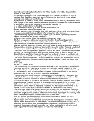 Central Government has, by notification in the Official Gazette, removed the disqualification
incurred by such failure ;
(g) he absents himself from three consecutive meetings of the Board of directors, or from all
meetings of the Board for a continuous period of three months, whichever is longer, without
obtaining leave of absence from the Board;
(h) he (whether by himself or by any person for his benefit or on his account), or any firm in which
he is a partner or any private company of which he is a director, accepts a loan, or any guarantee
or security for a loan rom the company in contravention of section 295 :
(i) he acts in contravention of section 299;
(j) he becomes disqualified by an order of Court under section 203;
(k) he is removed in pursuance of section 284
(l) having been appointed a director by virtue of his holding any office or other employment in the
company, he ceases to hold such office or other employment in the company,
(2) Notwithstanding anything in clauses (d), (e) and (i) of sub-section (1), the disqualification
referred to in those clauses shall not take effect -
(a) for thirty days from the date of the adjudication, sentence or order;
(b) where any appeal or petition is preferred within the thirty days aforesaid against the
adjudication, sentence or conviction resulting in the sentence, or order until the expiry of seven
days from the date on which such appeal or petition is disposed of; or
(c) where within the seven days aforesaid, any further appeal or petition is preferred in respect of
the adjudication, sentence, conviction, or order, and the appeal or petition, if allowed, would result
in the removal of the disqualification, until such further appeal or petition is disposed of.
(2A) Subject to the provisions of sub-sections (1) and (2), if a person functions as a director when
he knows that the office of director held by him has become vacant on account of any of the
disqualifications, specified in the several clauses of sub-section (1), he shall be punishable with
fine which may extend to five hundred rupees for each day on which he so functions as a director.
(3) A private company which is not a subsidiary of a public company may, by its articles, provide,
that the office of director shall be vacated on any grounds in addition to those specified in sub-
section (1).
Section 284
REMOVAL OF DIRECTORS.
(1) A company may, by ordinary resolution, remove a director (not being a director appointed by
the Central Government in pursuance of section 408) before the expiry of his period of office :
Provided that this sub-section shall not, in the case of a private company, authorise the removal
of a director holding office for life on the 1st day of April, 1952, whether or not he is subject to
retirement under an age limit by virtue of the articles or otherwise :
Provided further that nothing contained in this sub-section shall apply where the company has
availed itself of the option given to it under section 265 to appoint not less than two-thirds of the
total number of directors according to the principle of proportional representation.
(2) Special notice shall be required of any resolution to remove a director under this section, or to
appoint somebody instead of a director so removed at the meeting at which he is removed.
(3) On receipt of notice of a resolution to remove a director under this section, the company shall
forthwith send a copy thereof to the director concerned, and the director (whether or not he is a
member of the company) shall be entitled to be heard on the resolution at the meeting.
(4) Where notice is given of a resolution to remove a director under this section and the director
concerned makes with respect thereto representations in writing to the company (not exceeding a
reasonable length) and requests their notification to members of the company, the company shall,
unless the representations are received by it too late for it to do so, -
(a) in any notice of the resolution given to members of the company, state the fact of the
representations having been made; and
(b) send a copy of the representations to every member of the company to whom notice of the
meeting is sent (whether before or after receipt of the representations by the company); and if a
copy of the representations is not sent as aforesaid because they were received too late or
because of the company's default, the director may (without prejudice to his right to be heard
orally) require that the representations shall be read out at the meeting :
 