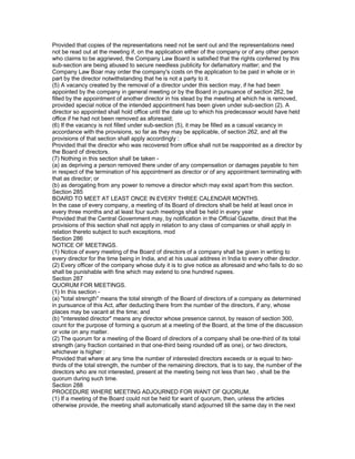 Provided that copies of the representations need not be sent out and the representations need
not be read out at the meeting if, on the application either of the company or of any other person
who claims to be aggrieved, the Company Law Board is satisfied that the rights conferred by this
sub-section are being abused to secure needless publicity for defamatory matter; and the
Company Law Boar may order the company's costs on the application to be paid in whole or in
part by the director notwithstanding that he is not a party to it.
(5) A vacancy created by the removal of a director under this section may, if he had been
appointed by the company in general meeting or by the Board in pursuance of section 262, be
filled by the appointment of another director in his stead by the meeting at which he is removed,
provided special notice of the intended appointment has been given under sub-section (2). A
director so appointed shall hold office until the date up to which his predecessor would have held
office if he had not been removed as aforesaid;
(6) If the vacancy is not filled under sub-section (5), it may be filled as a casual vacancy in
accordance with the provisions, so far as they may be applicable, of section 262, and all the
provisions of that section shall apply accordingly :
Provided that the director who was recovered from office shall not be reappointed as a director by
the Board of directors.
(7) Nothing in this section shall be taken -
(a) as depriving a person removed there under of any compensation or damages payable to him
in respect of the termination of his appointment as director or of any appointment terminating with
that as director; or
(b) as derogating from any power to remove a director which may exist apart from this section.
Section 285
BOARD TO MEET AT LEAST ONCE IN EVERY THREE CALENDAR MONTHS.
In the case of every company, a meeting of its Board of directors shall be held at least once in
every three months and at least four such meetings shall be held in every year
Provided that the Central Government may, by notification in the Official Gazette, direct that the
provisions of this section shall not apply in relation to any class of companies or shall apply in
relation thereto subject to such exceptions, mod
Section 286
NOTICE OF MEETINGS.
(1) Notice of every meeting of the Board of directors of a company shall be given in writing to
every director for the time being in India, and at his usual address in India to every other director.
(2) Every officer of the company whose duty it is to give notice as aforesaid and who fails to do so
shall be punishable with fine which may extend to one hundred rupees.
Section 287
QUORUM FOR MEETINGS.
(1) In this section -
(a) "total strength" means the total strength of the Board of directors of a company as determined
in pursuance of this Act, after deducting there from the number of the directors, if any, whose
places may be vacant at the time; and
(b) "interested director" means any director whose presence cannot, by reason of section 300,
count for the purpose of forming a quorum at a meeting of the Board, at the time of the discussion
or vote on any matter.
(2) The quorum for a meeting of the Board of directors of a company shall be one-third of its total
strength (any fraction contained in that one-third being rounded off as one), or two directors,
whichever is higher :
Provided that where at any time the number of interested directors exceeds or is equal to two-
thirds of the total strength, the number of the remaining directors, that is to say, the number of the
directors who are not interested, present at the meeting being not less than two , shall be the
quorum during such time.
Section 288
PROCEDURE WHERE MEETING ADJOURNED FOR WANT OF QUORUM.
(1) If a meeting of the Board could not be held for want of quorum, then, unless the articles
otherwise provide, the meeting shall automatically stand adjourned till the same day in the next
 