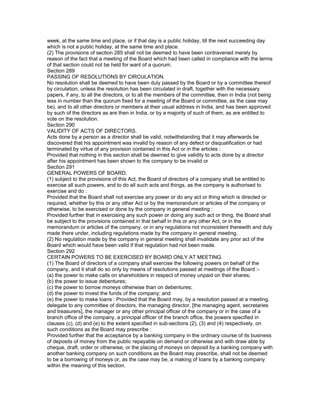 week, at the same time and place, or if that day is a public holiday, till the next succeeding day
which is not a public holiday, at the same time and place.
(2) The provisions of section 285 shall not be deemed to have been contravened merely by
reason of the fact that a meeting of the Board which had been called in compliance with the terms
of that section could not be held for want of a quorum.
Section 289
PASSING OF RESOLUTIONS BY CIRCULATION.
No resolution shall be deemed to have been duly passed by the Board or by a committee thereof
by circulation, unless the resolution has been circulated in draft, together with the necessary
papers, if any, to all the directors, or to all the members of the committee, then in India (not being
less in number than the quorum fixed for a meeting of the Board or committee, as the case may
be), and to all other directors or members at their usual address in India, and has been approved
by such of the directors as are then in India, or by a majority of such of them, as are entitled to
vote on the resolution.
Section 290
VALIDITY OF ACTS OF DIRECTORS.
Acts done by a person as a director shall be valid, notwithstanding that it may afterwards be
discovered that his appointment was invalid by reason of any defect or disqualification or had
terminated by virtue of any provision contained in this Act or in the articles :
Provided that nothing in this section shall be deemed to give validity to acts done by a director
after his appointment has been shown to the company to be invalid or
Section 291
GENERAL POWERS OF BOARD.
(1) subject to the provisions of this Act, the Board of directors of a company shall be entitled to
exercise all such powers, and to do all such acts and things, as the company is authorised to
exercise and do :
Provided that the Board shall not exercise any power or do any act or thing which is directed or
required, whether by this or any other Act or by the memorandum or articles of the company or
otherwise, to be exercised or done by the company in general meeting :
Provided further that in exercising any such power or doing any such act or thing, the Board shall
be subject to the provisions contained in that behalf in this or any other Act, or in the
memorandum or articles of the company, or in any regulations not inconsistent therewith and duly
made there under, including regulations made by the company in general meeting.
(2) No regulation made by the company in general meeting shall invalidate any prior act of the
Board which would have been valid if that regulation had not been made.
Section 292
CERTAIN POWERS TO BE EXERCISED BY BOARD ONLY AT MEETING.
(1) The Board of directors of a company shall exercise the following powers on behalf of the
company, and it shall do so only by means of resolutions passed at meetings of the Board :-
(a) the power to make calls on shareholders in respect of money unpaid on their shares;
(b) the power to issue debentures;
(c) the power to borrow moneys otherwise than on debentures;
(d) the power to invest the funds of the company; and
(e) the power to make loans : Provided that the Board may, by a resolution passed at a meeting,
delegate to any committee of directors, the managing director, [the managing agent, secretaries
and treasurers], the manager or any other principal officer of the company or in the case of a
branch office of the company, a principal officer of the branch office, the powers specified in
clauses (c), (d) and (e) to the extent specified in sub-sections (2), (3) and (4) respectively, on
such conditions as the Board may prescribe :
Provided further that the acceptance by a banking company in the ordinary course of its business
of deposits of money from the public repayable on demand or otherwise and with draw able by
cheque, draft, order or otherwise, or the placing of moneys on deposit by a banking company with
another banking company on such conditions as the Board may prescribe, shall not be deemed
to be a borrowing of moneys or, as the case may be, a making of loans by a banking company
within the meaning of this section.
 