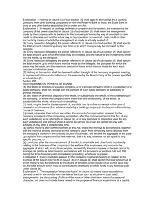 Explanation I : Nothing in clause (c) of sub-section (1) shall apply to borrowings by a banking
company from other banking companies or from the Reserve Bank of India, the State Bank of
India or any other banks established by or under any Act.
Explanation II : In respect of dealings between a company and its bankers, the exercise by the
company of the power specified in clause (c) of sub-section (1) shall mean the arrangement
made by the company with its bankers for the borrowing of money by way of overdraft or cash
credit or otherwise and not the actual day to day operation on overdraft, cash credit or other
accounts by means of which the arrangement so made is actually availed of.
(2) Every resolution delegating the power referred to in clause (c) of sub-section (1) shall specify
the total amount outstanding at any one time up to which moneys may be borrowed by the
delegate.
(3) Every resolution delegating the power referred to in clause (d) of sub-section (1) shall specify
the total amount up to which the funds may be invested, and the nature of the investments which
may be made, by the delegate.
(4) Every resolution delegating the power referred to in clause (e) of sub-section (1) shall specify
the total amount up to which loans may be made by the delegate, the purposes for which the
loans may be made, and the maximum amount of loans which may be made for each such
purpose in individual cases.
(5) Nothing in this section shall be deemed to affect the right of the company in general meeting
to impose restrictions and conditions on the exercise by the Board of any of the powers specified
in sub-section (1).
Section 293
RESTRICTIONS ON POWERS OF BOARD.
(1) The Board of directors of a public company, or of a private company which is a subsidiary of a
public company, shall not, except with the consent of such public company or subsidiary in
general meeting, -
(a) sell, lease or otherwise dispose of the whole, or substantially the whole, of the undertaking of
the company, or where the company owns more than one undertaking, of the whole, or
substantially the whole, of any such undertaking;
(b) remit, or give time for the repayment of, any debt due by a director except in the case of
renewal or continuance of an advance made by a banking company to its director in the ordinary
course of business ;
(c) invest, otherwise than in trust securities, the amount of compensation received by the
company in respect of the compulsory acquisition, after the commencement of this Act, of any
such undertaking as is referred to in clause (a), or of any premises or properties used for any
such undertaking and without which it cannot be carried on or can be carried on only with
difficulty or only after a considerable time;
(d) borrow moneys after commencement of this Act, where the moneys to be borrowed, together
with the moneys already borrowed by the company (apart from temporary loans obtained from
the company's bankers in the ordinary course of business), will exceed the aggregate of the paid-
up capital of the company and its free reserves, that is to say, reserves not set apart for any
specific purpose; or
(e) contribute, after the commencement of this Act, to charitable and other funds not directly
relating to the business of the company or the welfare of its employees, any amounts the
aggregate of which will, in any financial year, exceed fifty thousand rupees or five per cent of its
average net profits as determined in accordance with the provisions of sections 349 and 350
during the three financial years immediately preceding, whichever is greater.
Explanation 1 : Every resolution passed by the company in general meeting in relation to the
exercise of the power referred to in clause (d) or in clause (e) shall specify the total amount up to
which moneys may be borrowed by the Board of directors under clause (d) or as the case may
be, the total amount which may be contributed to charitable an other funds in any financial year
under clause (e).
Explanation II : The expression "temporary loans" in clause (d) means loans repayable on
demand or within six months from the date of the loan such as short-term, cash credit
arrangements, the discounting of bills and the issue of other short-term loans of a seasonal
character, but does not include loans raised for the purpose of financial expenditure of a capital
 