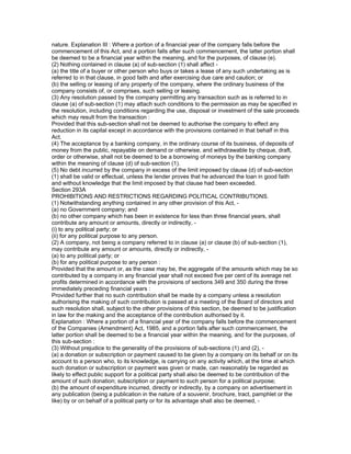 nature. Explanation III : Where a portion of a financial year of the company falls before the
commencement of this Act, and a portion falls after such commencement, the latter portion shall
be deemed to be a financial year within the meaning, and for the purposes, of clause (e).
(2) Nothing contained in clause (a) of sub-section (1) shall affect -
(a) the title of a buyer or other person who buys or takes a lease of any such undertaking as is
referred to in that clause, in good faith and after exercising due care and caution; or
(b) the selling or leasing of any property of the company, where the ordinary business of the
company consists of, or comprises, such selling or leasing.
(3) Any resolution passed by the company permitting any transaction such as is referred to in
clause (a) of sub-section (1) may attach such conditions to the permission as may be specified in
the resolution, including conditions regarding the use, disposal or investment of the sale proceeds
which may result from the transaction :
Provided that this sub-section shall not be deemed to authorise the company to effect any
reduction in its capital except in accordance with the provisions contained in that behalf in this
Act.
(4) The acceptance by a banking company, in the ordinary course of its business, of deposits of
money from the public, repayable on demand or otherwise, and withdrawable by cheque, draft,
order or otherwise, shall not be deemed to be a borrowing of moneys by the banking company
within the meaning of clause (d) of sub-section (1).
(5) No debt incurred by the company in excess of the limit imposed by clause (d) of sub-section
(1) shall be valid or effectual, unless the lender proves that he advanced the loan in good faith
and without knowledge that the limit imposed by that clause had been exceeded.
Section 293A
PROHIBITIONS AND RESTRICTIONS REGARDING POLITICAL CONTRIBUTIONS.
(1) Notwithstanding anything contained in any other provision of this Act, -
(a) no Government company; and
(b) no other company which has been in existence for less than three financial years, shall
contribute any amount or amounts, directly or indirectly, -
(i) to any political party; or
(ii) for any political purpose to any person.
(2) A company, not being a company referred to in clause (a) or clause (b) of sub-section (1),
may contribute any amount or amounts, directly or indirectly, -
(a) to any political party; or
(b) for any political purpose to any person :
Provided that the amount or, as the case may be, the aggregate of the amounts which may be so
contributed by a company in any financial year shall not exceed five per cent of its average net
profits determined in accordance with the provisions of sections 349 and 350 during the three
immediately preceding financial years :
Provided further that no such contribution shall be made by a company unless a resolution
authorising the making of such contribution is passed at a meeting of the Board of directors and
such resolution shall, subject to the other provisions of this section, be deemed to be justification
in law for the making and the acceptance of the contribution authorised by it.
Explanation : Where a portion of a financial year of the company falls before the commencement
of the Companies (Amendment) Act, 1985, and a portion falls after such commencement, the
latter portion shall be deemed to be a financial year within the meaning, and for the purposes, of
this sub-section :
(3) Without prejudice to the generality of the provisions of sub-sections (1) and (2), -
(a) a donation or subscription or payment caused to be given by a company on its behalf or on its
account to a person who, to its knowledge, is carrying on any activity which, at the time at which
such donation or subscription or payment was given or made, can reasonably be regarded as
likely to effect public support for a political party shall also be deemed to be contribution of the
amount of such donation; subscription or payment to such person for a political purpose;
(b) the amount of expenditure incurred, directly or indirectly, by a company on advertisement in
any publication (being a publication in the nature of a souvenir, brochure, tract, pamphlet or the
like) by or on behalf of a political party or for its advantage shall also be deemed, -
 
