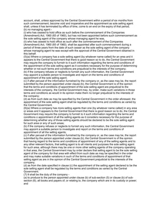 account, shall, unless approved by the Central Government within a period of six months from
such commencement, become void and inoperative and the appointment as sole selling agent
shall, unless it has terminated by efflux of time, come to an end on the expiry of that period;
(b) no managing agent -
(i) who has ceased to hold office as such before the commencement of the Companies
(Amendment) Act, 1960 (65 of 1960), but has not been appointed before such commencement as
the sole selling agent of the company whose managing agent he was,
(ii) who has ceased to hold office as such after the commencement of the Companies
(Amendment) Act, 1960 (65 of 1960). shall be appointed after such commencement during a
period of three years from the date of such cesser as the sole selling agent of the company
whose managing agent he was except with the approval of the Central Government obtained in
this behalf.
(5)(a) Where a company has a sole selling agent (by whatever name called) for an area and it
appears to the Central Government that there is good reason so to do, the Central Government
may require the company to furnish to it such information regarding the terms and conditions of
the appointment of the sole selling agent as it considers necessary for the purpose of determining
whether or not such terms and conditions are prejudicial to the interests of the company;
(b) if the company refuses or neglects to furnish any such information, the Central Government
may appoint a suitable person to investigate and report on the terms and conditions of
appointment of the sole selling agent;
(c) if after perusal of the information furnished by the company or, as the case may be, the report
submitted by the person appointed under clause (b), the Central Government is of the opinion
that the terms and conditions of appointment of the sole selling agent are prejudicial to the
interests of the company, the Central Government may, by order, make such variations in those
terms and conditions as would in its opinion make them no longer prejudicial to the interests of
the company;
(d) as from such date as may be specified by the Central Government in the order aforesaid, the
appointment of the sole selling agent shall be regulated by the terms and conditions as varied by
the Central Government.
(6)(a) Where a company has more selling agents than one (by whatever name called) in any area
or areas and it appears to the Central Government that there is good reason so to do, the Central
Government may require the company to furnish to it such information regarding the terms and
conditions o appointment of all the selling agents as it considers necessary for the purpose of
determining whether any of those selling agents should be declared to be the sole selling agent
for such area or any of such areas;
(b) if the company refuses or neglects to furnish any such information, the Central Government
may appoint a suitable person to investigate and report on the terms and conditions of
appointment of all the selling agents;
(c) if after perusal of the information furnished by the company or, as the case may be, the report
submitted by the person appointed under clause (b), the Central Government is of the opinion
that having regard to the terms and conditions of appointment of any of the selling agents and to
any other relevant factors, that selling agent is to all intents and purposes the sole selling agent
for such area, although there may be one or more other selling agents of the company operating
in that area, the Central Government may by order declare that selling agent to be the sole selling
agent of the company for that area with effect from such date as may be specified in the order
and may make suitable variations in such of the terms and conditions of appointment of that
selling agent as are in the opinion of the Central Government prejudicial to the interests of the
company;
(d) as from the date specified in clause (c) the appointment of the selling agent declared to be the
sole selling agent shall be regulated by the terms and conditions as varied by the Central
Government.
(7) It shall be the duty of the company -
(a) to produce to the person appointed under clause (b) of sub-section (5) or clause (b) of sub-
section (6), all books and papers of, or relating to, the company which are in its custody or power;
and
 