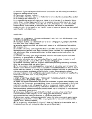 (b) otherwise to give to that person all assistance in connection with the investigation which the
company is reasonably able to give.
(8) If a company refuses or neglects -
(a) to furnish the information required by the Central Government under clause (a) of sub-section
(5) or clause (a) of sub-section (6), or
(b) to produce to the person appointed under clause (b) of sub-section (5) or clause (b) of sub-
section (6) any books and papers which are in its custody or power or otherwise to give to that
person any assistance which it is reasonably able to give,the company and every officer of the
company who is in default shall be punishable with fine which may extend to five thousand
rupees and with a further fine of not less than fifty rupees for every day after the first during which
such refusal or neglect continues.


Section 294A

PROHIBITION OF PAYMENT OF COMPENSATION TO SOLE SELLING AGENTS FOR LOSS
OF OFFICE IN CERTAIN CASES.
(1) A company shall not pay or be liable to pay to its sole selling agent any compensation for the
loss of his office in the following cases :-
(a) where the appointment of the sole selling agent ceases to be valid by virtue of sub-section
(2A) of section 294;
(b) where the sole selling agent resigns his office in view of the reconstruction of the company or
of its amalgamation with any other body corporate or bodies corporate and is appointed as the
sole selling agent of the reconstructed company or of the body corporate resulting from the
amalgamation;
(c) where the sole selling agent resigns his office, otherwise than on the reconstruction of the
company or its amalgamation as aforesaid;
(d) where the sole selling agent has been guilty of fraud or breach of trust in relation to, or of
gross negligence in, the conduct of his duty as the sole selling agent;
(e) where the sole selling agent has instigated or has taken part directly or indirectly in bringing
about, the termination of the sole selling agency.
(2) The compensation which may be paid by a company to its sole selling agent for loss of office
shall not exceed the remuneration which he would have earned if he had been in office for the un
expired residue of his term, or for three years, whichever is shorter, calculated on the basis of the
average remuneration actually earned by him during a period of three years immediately
preceding the date on which his office ceased or was terminated, or where he held his office for a
lesser period than three years, during such period.
Section 294AA
POWER OF CENTRAL GOVERNMENT TO PROHIBIT THE APPOINTMENT OF SOLE
SELLING AGENTS IN CERTAIN CASES. 604-606
(1) Where the Central Government is of opinion that the demand for goods of any category, to be
specified by that Government, is substantially in excess of the production or supply of such goods
and that the services of sole selling agents, will not be necessary to create a market for such
goods, the Central Government may, by notification in the Official Gazette, declare that sole
selling agents shall not be appointed by a company for the sale of such goods for such period as
may be specified in the declaration.
(2) No company shall appoint any individual, firm or body corporate, who or which has a
substantial interest in the company, as sole selling agent of that company unless such
appointment has been previously approved by the Central Government.
(3) No company having a paid-up share capital of rupees fifty lakhs or more shall appoint a sole
selling agent except with the consent of the company accorded by a special resolution and the
approval of the Central Government.
(4) The provisions of sub-sections (5), (6) and (7) of section 294 shall so far as may be, apply to
the sole selling, or the sole purchasing or buying, agents of a company.
 