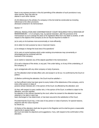 there is any express provision in this Act permitting of the alteration of such provisions in any
other manner, they may also be
altered in such other manner.

(4) All references to the articles of a company in this Act shall be constructed as including
references to the other provisions
aforesaid contained in its memorandum.

Section 17

SPECIAL RESOLUTION AND CONFIRMATION BY COURT REQUIRED FOR ALTERATION OF
MEMORANDUM.— (1) A company may, by special resolution, alter the provisions of its
memorandum so as to change the place of its registered office from one State to another, or with
respect to the objects of the company so far as may be required to enable it—

(a) to carry on its business more economically or more efficiently;

(b) to attain its main purpose by new or improved means;

(c) to enlarge or change the local area of its operations'

(d) to carry on some business which under existing circumstances may conveniently or
advantageously be combined with the
business of the company;

(e) to restrict or abandon any of the objects specified in the memorandum;

(f) to sell or dispose of the whole, or any part, f the under taking, or of any of the undertaking, of
the company; or

(g) to amalgamate with any other company or body of persons.

(2) The alteration shall not take effect until, and except in so far as, it is confirmed by the Court on
petition.

(3) Before confirming the alteration, the Court must be satisfied —

(a) that sufficient notice has been given to every holder of the debentures of the company, and to
every other person or class of
persons whose interests will, in the opinion of the Court, be affected by the alteration; and

(b) that, with respect to every creditor who, in the opinion of the Court, is entitled to object to the
alteration, and who signifies
his objection in the manner directed by the court, either his consent to the alteration has been
obtained or his debt or claim has
been discharged or has determined, or has been secured to the satisfaction of the Court;

Provided that the Court may, in the case of any person or class of persons, for special reasons,
dispense with the notice required
by clause (a).

(4) Notice of the alteration shall also be given to the Registrar and he shall be given a reasonable
opportunity to appear before
the Court and state his objections and suggestions, if any, with respect to the confirmation of the
alteration.
 
