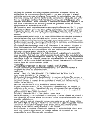 (3) Where any loan made, guarantee given or security provided by a lending company and
outstanding at the commencement of this Act could not have been made, given or provided,
without the previous approval of the Central Government, if this section had then been in force,
the lending company shall, within six months from the commencement of this Act or such further
time not exceeding six months as the Central Government may grant for that purpose, either
obtain the approval of the Central Government to the transaction or enforce the repayment of the
loan made, or in connection with which the guarantee was given or the security was provided,
notwithstanding any agreement to the contrary.
(4) Every person who is knowingly a party to any contravention of sub-section (1) or (3), including
in particular any person to whom the loan is made or who has taken the loan in respect of which
the guarantee is given orthe security is provided, shall be punishable either with fine which may
extend to five thousand rupees or with simple imprisonment for a term which may extend to six
months :
Provided that where any such loan, or any loan in connection with which any such guarantee or
security has been given or provided by the lending company, has been repaid in full, no
punishment by way of imprisonment shall be imposed under this sub-section; and where the loan
has been re-paid in part, the maximum punishment which may be imposed under this sub-section
by way of imprisonment shall be proportionately reduced.
(5) All persons who are knowingly parties to any contravention of sub-section (1) or (3) shall be
liable jointly and severally, to the lending company for the repayment of the loan or for making
good the sum which the lending company may have been called upon to pay in virtue of the
guarantee given or the security provided by such company.
(6) No officer of the lending company or of the borrowing body corporate shall be punishable
under sub-section (4) or shall incur the liability referred to in sub-section (5) in respect of any loan
made, guarantee given or security provided after the 1st day of April, 1956 610 ] in contravention
of clause (d) or (e) of sub-section (1), unless at the time when the loan was made, the guarantee
was given or the security was provided by the lending company, he knew or had express notice
that that clause was being contravened thereby.
Section 296
APPLICATION OF SECTION 295 TO BOOK DEBTS IN CERTAIN CASES.
Section 295 shall apply to any transaction represented by a book debt which was from its
inception in the nature of a loan or an advance.
Section 297
BOARD'S SANCTION TO BE REQUIRED FOR CERTAIN CONTRACTS IN WHICH
PARTICULAR DIRECTORS ARE INTERESTED.
(1) Except with the consent of the Board of directors of a company, a director of the company or
his relative, a firm in which such a director or relative is a partner, any other partner in such a firm,
or a private company of which the director is a member or director, shall not enter into any
contract with the company -
(a) for the sale, purchase or supply of any goods, materials or services; or
(b) after the commencement of this Act, for underwriting the subscription of any shares in, or
debentures of, the company : Provided that in the case of the company having a paid-up share
capital of not less than rupees one crore, no such contract shall be entered into except with the
previous approval of the Central Government.
(2) Nothing contained in clause (a) of sub-section (1) shall affect –
(a) the purchase of goods and materials from the company, or the sale of goods, and materials to
the company, by any director, relative, firm, partner or private company as aforesaid for cash at
prevailing market prices; or
(b) any contract or contracts between the company on one side and any such director, relative,
firm, partner of private company on the other for sale, purchase or supply of any goods, materials
and services in which either the company or the director, relative, firm, partner or private
company, as the case may be, regularly trades or does business :
Provided that such contract or contracts do not relate to goods and materials the value of which,
or services the cost of which, exceeds five thousand rupees in the aggregate in any year
comprised in the period of the contract or contracts; or
 