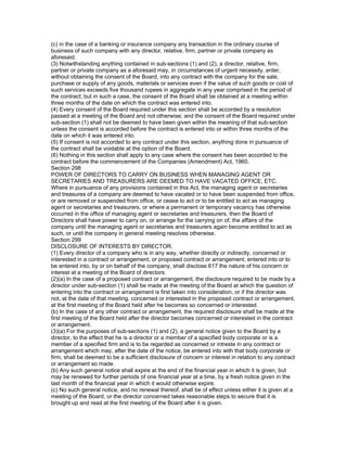(c) in the case of a banking or insurance company any transaction in the ordinary course of
business of such company with any director, relative, firm, partner or private company as
aforesaid.
(3) Notwithstanding anything contained in sub-sections (1) and (2), a director, relative, firm,
partner or private company as a aforesaid may, in circumstances of urgent necessity, enter,
without obtaining the consent of the Board, into any contract with the company for the sale,
purchase or supply of any goods, materials or services even if the value of such goods or cost of
such services exceeds five thousand rupees in aggregate in any year comprised in the period of
the contract; but in such a case, the consent of the Board shall be obtained at a meeting within
three months of the date on which the contract was entered into.
(4) Every consent of the Board required under this section shall be accorded by a resolution
passed at a meeting of the Board and not otherwise; and the consent of the Board required under
sub-section (1) shall not be deemed to have been given within the meaning of that sub-section
unless the consent is accorded before the contract is entered into or within three months of the
date on which it was entered into.
(5) If consent is not accorded to any contract under this section, anything done in pursuance of
the contract shall be voidable at the option of the Board.
(6) Nothing in this section shall apply to any case where the consent has been accorded to the
contract before the commencement of the Companies (Amendment) Act, 1960.
Section 298
POWER OF DIRECTORS TO CARRY ON BUSINESS WHEN MANAGING AGENT OR
SECRETARIES AND TREASURERS ARE DEEMED TO HAVE VACATED OFFICE, ETC.
Where in pursuance of any provisions contained in this Act, the managing agent or secretaries
and treasures of a company are deemed to have vacated or to have been suspended from office,
or are removed or suspended from office, or cease to act or to be entitled to act as managing
agent or secretaries and treasurers, or where a permanent or temporary vacancy has otherwise
occurred in the office of managing agent or secretaries and treasurers, then the Board of
Directors shall have power to carry on, or arrange for the carrying on of, the affairs of the
company until the managing agent or secretaries and treasurers again become entitled to act as
such, or until the company in general meeting resolves otherwise.
Section 299
DISCLOSURE OF INTERESTS BY DIRECTOR.
(1) Every director of a company who is in any way, whether directly or indirectly, concerned or
interested in a contract or arrangement, or proposed contract or arrangement, entered into or to
be entered into, by or on behalf of the company, shall disclose 617 the nature of his concern or
interest at a meeting of the Board of directors.
(2)(a) In the case of a proposed contract or arrangement, the disclosure required to be made by a
director under sub-section (1) shall be made at the meeting of the Board at which the question of
entering into the contract or arrangement is first taken into consideration, or if the director was
not, at the date of that meeting, concerned or interested in the proposed contract or arrangement,
at the first meeting of the Board held after he becomes so concerned or interested.
(b) In the case of any other contract or arrangement, the required disclosure shall be made at the
first meeting of the Board held after the director becomes concerned or interested in the contract
or arrangement.
(3)(a) For the purposes of sub-sections (1) and (2), a general notice given to the Board by a
director, to the effect that he is a director or a member of a specified body corporate or is a
member of a specified firm and is to be regarded as concerned or intreste in any contract or
arrangement which may, after the date of the notice, be entered into with that body corporate or
firm, shall be deemed to be a sufficient disclosure of concern or interest in relation to any contract
or arrangement so made.
(b) Any such general notice shall expire at the end of the financial year in which it is given, but
may be renewed for further periods of one financial year at a time, by a fresh notice given in the
last month of the financial year in which it would otherwise expire.
(c) No such general notice, and no renewal thereof, shall be of effect unless either it is given at a
meeting of the Board, or the director concerned takes reasonable steps to secure that it is
brought up and read at the first meeting of the Board after it is given.
 