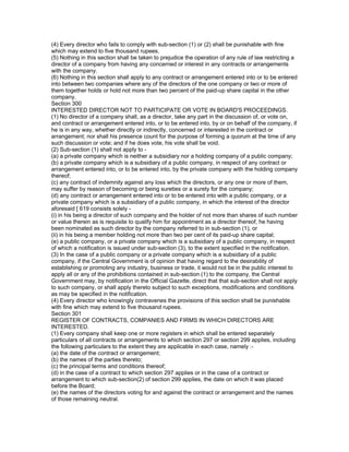 (4) Every director who fails to comply with sub-section (1) or (2) shall be punishable with fine
which may extend to five thousand rupees.
(5) Nothing in this section shall be taken to prejudice the operation of any rule of law restricting a
director of a company from having any concerned or interest in any contracts or arrangements
with the company.
(6) Nothing in this section shall apply to any contract or arrangement entered into or to be entered
into between two companies where any of the directors of the one company or two or more of
them together holds or hold not more than two percent of the paid-up share capital in the other
company.
Section 300
INTERESTED DIRECTOR NOT TO PARTICIPATE OR VOTE IN BOARD'S PROCEEDINGS.
(1) No director of a company shall, as a director, take any part in the discussion of, or vote on,
and contract or arrangement entered into, or to be entered into, by or on behalf of the company, if
he is in any way, whether directly or indirectly, concerned or interested in the contract or
arrangement; nor shall his presence count for the purpose of forming a quorum at the time of any
such discussion or vote; and if he does vote, his vote shall be void.
(2) Sub-section (1) shall not apply to -
(a) a private company which is neither a subsidiary nor a holding company of a public company;
(b) a private company which is a subsidiary of a public company, in respect of any contract or
arrangement entered into, or to be entered into, by the private company with the holding company
thereof;
(c) any contract of indemnity against any loss which the directors, or any one or more of them,
may suffer by reason of becoming or being sureties or a surety for the company;
(d) any contract or arrangement entered into or to be entered into with a public company, or a
private company which is a subsidiary of a public company, in which the interest of the director
aforesaid [ 619 consists solely -
(i) in his being a director of such company and the holder of not more than shares of such number
or value therein as is requisite to qualify him for appointment as a director thereof, he having
been nominated as such director by the company referred to in sub-section (1), or
(ii) in his being a member holding not more than two per cent of its paid-up share capital;
(e) a public company, or a private company which is a subsidiary of a public company, in respect
of which a notification is issued under sub-section (3), to the extent specified in the notification.
(3) In the case of a public company or a private company which is a subsidiary of a public
company, if the Central Government is of opinion that having regard to the desirability of
establishing or promoting any industry, business or trade, it would not be in the public interest to
apply all or any of the prohibitions contained in sub-section (1) to the company, the Central
Government may, by notification in the Official Gazette, direct that that sub-section shall not apply
to such company, or shall apply thereto subject to such exceptions, modifications and conditions
as may be specified in the notification.
(4) Every director who knowingly contravenes the provisions of this section shall be punishable
with fine which may extend to five thousand rupees.
Section 301
REGISTER OF CONTRACTS, COMPANIES AND FIRMS IN WHICH DIRECTORS ARE
INTERESTED.
(1) Every company shall keep one or more registers in which shall be entered separately
particulars of all contracts or arrangements to which section 297 or section 299 applies, including
the following particulars to the extent they are applicable in each case, namely :-
(a) the date of the contract or arrangement;
(b) the names of the parties thereto;
(c) the principal terms and conditions thereof;
(d) in the case of a contract to which section 297 applies or in the case of a contract or
arrangement to which sub-section(2) of section 299 applies, the date on which it was placed
before the Board;
(e) the names of the directors voting for and against the contract or arrangement and the names
of those remaining neutral.
 
