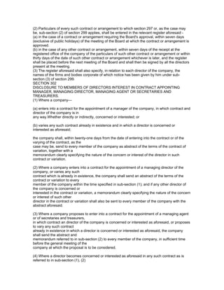 (2) Particulars of every such contract or arrangement to which section 297 or, as the case may
be, sub-section (2) of section 299 applies, shall be entered in the relevant register aforesaid -
(a) in the case of a contract or arrangement requiring the Board's approval, within seven days
(exclusive of public holidays) of the meeting of the Board at which the contract or arrangement is
approved.
(b) in the case of any other contract or arrangement, within seven days of the receipt at the
registered office of the company of the particulars of such other contract or arrangement or within
thirty days of the date of such other contract or arrangement whichever is later, and the register
shall be placed before the next meeting of the Board and shall then be signed by all the directors
present at the meeting.
(3) The register aforesaid shall also specify, in relation to each director of the company, the
names of the firms and bodies corporate of which notice has been given by him under sub-
section (3) of section 299.
SECTION 302
DISCLOSURE TO MEMBERS OF DIRECTORS INTEREST IN CONTRACT APPOINTING
MANAGER, MANAGING DIRECTOR, MANAGING AGENT OR SECRETARIES AND
TREASURERS.
(1) Where a company—

(a) enters into a contract for the appointment of a manager of the company, in which contract and
director of the company is in
any way.Whether directly or indirectly, concerned or interested; or

(b) varies any such contract already in existence and in which a director is concerned or
interested as aforesaid;

the company shall, within twenty-one days from the date of entering into the contract or of the
varying of the contract, as the
case may be, send to every member of the company as abstract of the terms of the contract of
variation, together with a
memorandum clearly specifying the nature of the concern or interest of the director in such
contract or variation.

(2) Where a company enters into a contract for the appointment of a managing director of the
company, or varies any such
contract which is already in existence, the company shall send an abstract of the terms of the
contract or variation to every
member of the company within the time specified in sub-section (1); and if any other director of
the company is concerned or
interested in the contract or variation, a memorandum clearly specifying the nature of the concern
or interest of such other
director in the contract or variation shall also be sent to every member of the company with the
abstract aforesaid.

(3) Where a company proposes to enter into a contract for the appointment of a managing agent
or of secretaries and treasurers,
in which contract an director of the company is concerned or interested as aforesaid, or proposes
to vary any such contract
already in existence in which a director is concerned or interested as aforesaid, the company
shall send the abstract and
memorandum referred to in sub-section (2) to every member of the company, in sufficient time
before the general meeting of the
company at which the proposal is to be considered.

(4) Where a director becomes concerned or interested as aforesaid in any such contract as is
referred to in sub-section (1), (2)
 