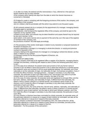 or (3) after it is made, the abstract and the memorandum, if any, referred to in the said sub-
section shall be sent to every member
of the company within twenty-one days from the date on which the director becomes so
concerned or interested.

(5) If default is made in complying with the foregoing provisions of this section, the company, and
every officer of the company
who is in default, shall be punishable with fine which may extend to one thousand rupees.

(6) All contracts entered into by a company for the appointment of a manager, managing director,
managing agent or secretaries
and treasurers, shall be kept at the registered office of the company; and shall be open to the
inspection of any member of the
company at such office; and extracts may be taken therefrom and copies thereof may be required
by any such member, to the
same extent, in the same manner and on payment of the same fee, as in the case of the registrar
of members of the company; and
the provisions of section 163 shall apply accordingly.

(7) The provisions of this section shall apply in relation to any resolution or proposed resolution of
the Board of directors of a
company appointing a manager or a managing or whole-time director, or varying and previous
contract or resolution of the
company relating to the appointment of a manager or a managing or whole time director, as they
apply in relation to any contract
or proposed contract for the like purpose.Register of Directors, etc.
Section 303
REGISTER OF DIRECTORS,
(1) Every company shall keep at its registered office a register of its directors, managing director,
manager and secretary, containing with respect to each of them the following particulars, that is
to say :-
(a) in the case of an individual, his present name and surname in full; any former name or
surname in full; his father's name and surname in full or where the individual is a married woman,
the husband's name and surname in full his usual residential address; his nationality; and if that
nationality is not the nationality of origin, his nationality of origin; his business occupation, if any; if
he holds the office of director, managing director, , manager or secretary in any other body
corporate, the particulars of each such office held by him; and except in the case of a private
compan which is not a subsidiary of a public company, the date of his birth.
(b) in the case of a body corporate, its corporate name and registered or principal office; and the
full name, address, nationality, and nationality of origin, if different from that nationality, the
father's name or where a director is a married woman, the husband's name of each of its
directors; and if it holds the office of manager or secretary in any other body corporate, the
particulars of each such office;
(c) in the case of a firm, the name of the firm, the full name, address, nationality, and nationality of
origin, if different from that nationality, the father's name or where a partner is a married woman,
the husband's name of each partner; and the date on which each became a partner; and if the
firm holds the office of manager or secretary in any other body corporate, the particulars of each
such office;
(d) if any director or directors have been nominated by a body corporate, its corporate name; all
the particulars referred to in clause (a) in respect of each director so nominated, and also all the
particulars referred to in clause (b) in respect of the body corporate;
(e) if any director or directors have been nominated by a firm, the name of the firm, all the
particulars referred to in clause (a) in respect of each director so nominated, and also all the
particulars referred to in clause (c) in respect of the firm.
Explanation : For the purposes of this sub-section -
 