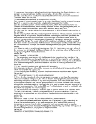 (1) any person in accordance with whose directions or instructions , the Board of directors of a
company is accustomed to act shall be deemed to be a director of the company;
(2) in the case of a person usually known by a title different from his surname, the expression
"surname" means that title; and
(3) references to a former name or surname do not include -
(i) in the case of a person usually known by an Indian title different from his surname, the name
by which he was known previous to the adoption of, or succession to, the title;
(ii) in the case of any person, a former name or surname, where that name or surname was
changed or disused before the person bearing the name attained the age of eighteen years, or
has been changed or disused for a period of not less than twenty years; and
(iii) in the case of a married woman, the name or surname by which she was known previous to
the marriage.
(2) The company shall, within the periods respectively mentioned in this sub-section, send to the
Registrar a return in duplicate in the prescribed form containing the particulars specified in the
said register and a notification in duplicate in the prescribed form of any change among its
directors, managing directors, secretaries and treasurers], managers or secretaries , specifying
the date of the change. The period within which the said return is to be sent shall be period of
thirty days from the appointment of the first directors of the company and the period within which
the said notification of a change is to be sent shall be [ 631 thirty 631 ] days from the happening
thereof.
(3) If default is made in complying with sub-section (1) or (2), the company, and every officer of
the company who is in default, shall be punishable with fine which may extend to fifty rupees for
every day during which the default continues.
Section 304
INSPECTION OF THE REGISTER.
(1) The register kept under section 303 shall be open to the inspection of any member of the
company without charge and of any other person on payment of one rupee for each inspection
during business hours subject to such reasonable restrictions as the company may by its articles
or in general meeting impose, so that not less than two hours in each day are allowed for
inspection.
(2) If any inspection required under sub-section (1) is refused, -
(a) the company, and every officer of the company who is indefault, shall be punishable with fine
which may extend to fifty rupees; and
(b) the Company Law Board may, by order, compel an immediate inspection of the register.
Section 305
DUTY OF DIRECTORS, ETC., TO MAKE DISCLOSURE.
(1) Every director managing director, managing agent, manager or secretary of any company,
who is appointed to or relinquishes, the office of director, managing director, secretaries and
treasurers], manager or secretary of any other body corporate, shall within twenty days of his
appointment to, or as the case may be, relinquishment of, such officer, disclose to the company
aforesaid the particulars relating to the office in the other body corporate which are required to be
specified under sub-section (1) of section 303; and if he fails to do so, he shall be punishable with
fine which may extend to five hundred rupees.
(2) The provisions of sub-section (1) shall also apply to aperson deemed to be a director of the
company by virtue of the Explanation to sub-section (1) of section 303 when such person is
appointed to, or relinquishes, any of the offices in the other body corporate referred to in sub-
section (1).
Section 306
REGISTER TO BE KEPT BY REGISTRAR AND INSPECTION THEREOF.
(1) The Registrar shall keep a separate register 636-637 or registers in which there shall be
entered the particulars receive by him under sub-section (2) of section 303 in respect of
companies, so however, that all entries in respect of each such company shall be together.
(2) The register or registers aforesaid shall be open to inspection by any member of the public at
any time during office hours, on payment of the prescribed fee.
Section 307
REGISTER OF DIRECTORS' SHAREHOLDINGS, ETC.
 