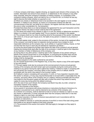 (1) Every company shall keep a register showing, as respects each director of the company, the
number, description and amount of any shares in, or debentures of, the company or any other
body corporate, being the company's subsidiary or holding company, or a subsidiary of the
company's holding company, which are held by him or in trust for him, or of which he has any
right to become the holder whether on payment or not.
(2) Where any shares or debentures have to be recorded in the said register or to be omitted
therefrom, in relation to any director, by reason of a transaction entered into after the
commencement of this Act, and while he is a director, the register shall also show the date of and
the price or other consideration for, the transaction :
Provided that where there is an interval between the agreement for any such transaction and the
completion thereof, the date so shown shall be that of the agreement.
(3) The nature and extent of any interest or right in or over any shares or debentures recorded in
relation to a director in the said register shall, if he so requires, be indicated in the register.
(4) The company shall not, by virtue of anything done for the purposes of this section, be affected
with notice of, or be put upon inquiry as to, the rights of any person in relation to any shares or
debentures.
(5) The said register shall, subject to the provisions of this section, be kept at the registered office
of the company, and shall be open to inspection during business hours (subject to such
reasonable restrictions as the company may, by its articles or in general meeting, impose, so that
not less than two hours in each day are allowed for inspection) as follows :-
(a) during the period beginning fourteen days before the date of the company's annual general
meeting and ending three days after the date of its conclusion, it shall be open to the inspection
of any member or holder of debentures of the company; and
(b) during that or any other period, it shall be open to the inspection of any person acting on
behalf of the Central Government or of the Registrar. In computing the fourteen days and the
three days mentioned in this sub-section, any day which is a Saturday, a Sunday or a public
holiday shall be disregarded.
(6) Without prejudice to the rights conferred by sub-section
(5), the Central Government or the Registrar may, at any time, require a copy of the said register,
or any part thereof.
(7) The said register shall also be produced at the commencement of every annual general
meeting of the company and shall remain open and accessible during the continuance of the
meeting to any person having the right to attend the meeting. If default is made in complying with
the sub-section the company, and every officer of the company who is in default, shall be
punishable with fine which may extend to five hundred rupees.
(8) If default is made in complying with sub-section (1) or(2), or if any inspection required under
this section is refused, or if any copy required thereunder is not sent within a reasonable time, the
company, and every officer of the company who is in default, shall be punishable with fine which
may extend to five thousand rupees and also with a further fine which may extend to twenty
rupees for every day during which the default continues.
(9) In the case of any such refusal, the Company Law Board may also, by order, compel an
immediate inspectio of the register.
(10) For the purposes of this section -
(a) any person in accordance with whose directions or instructions the Board of directors of a
company is accustomed to act, shall be deemed to be a director of the company; and
(b) a director of a company, shall be deemed to hold or to have an interest or a right in or over,
any shares or debentues, if a body corporate other than the company holds them or has that
interest or right in or over them, and either –
(i) that body corporate or its Board of directors isaccustomed to act in accordance with his
directions or instructions; or
(ii) he is entitled to exercise or control the exercise of one-third or more of the total voting power
exercisable at any general meeting of that body corporate.
(11) The provisions of this section and section 308 shall apply to managers as they apply to
directors.
 