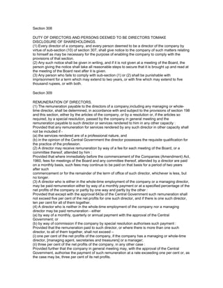 Section 308

DUTY OF DIRECTORS AND PERSONS DEEMED TO BE DIRECTORS TOMAKE
DISCLOSURE OF SHAREHOLDINGS.
(1) Every director of a company, and every person deemed to be a director of the company by
virtue of sub-section (10) of section 307, shall give notice to the company of such matters relating
to himself as may be necessary for the purpose of enabling the company to comply with the
provisions of that section.
(2) Any such notice shall be given in writing, and if it is not given at a meeting of the Board, the
person giving the notice shall take all reasonable steps to secure that it is brought up and read at
the meeting of the Board next after it is given.
(3) Any person who fails to comply with sub-section (1) or (2) shall be punishable with
imprisonment for a term which may extend to two years, or with fine which may extend to five
thousand rupees, or with both.

Section 309

REMUNERATION OF DIRECTORS.
(1) The remuneration payable to the directors of a company,including any managing or whole-
time director, shall be determined, in accordance with and subject to the provisions of section 198
and this section, either by the articles of the company, or by a resolution or, if the articles so
required, by a special resolution, passed by the company in general meeting and the
remuneration payable to such director or services rendered to him in any other capacity :
Provided that any remuneration for services rendered by any such director in other capacity shall
not be included if -
(a) the services rendered are of a professional nature, and
(b) in the opinion of the Central Government the director possesses the requisite qualification for
the practice of the profession.
(2) A director may receive remuneration by way of a fee for each meeting of the Board, or a
committee thereof, attended by him :
Provided that where immediately before the commencement of the Companies (Amendment) Act,
1960, fees for meetings of the Board and any committee thereof, attended by a director are paid
on a monthly basis, such fees may continue to be paid on that basis for a period of two years
after such
commencement or for the remainder of the term of office of such director, whichever is less, but
no longer.
(3) A director who is either in the whole-time employment of the company or a managing director,
may be paid remuneration either by way of a monthly payment or at a specified percentage of the
net profits of the company or partly by one way and partly by the other :
Provided that except with the approval 643a of the Central Government such remuneration shall
not exceed five per cent of the net profits for one such director, and if there is one such director,
ten per cent for all of them together.
(4) A director who is neither in the whole-time employment of the company nor a managing
director may be paid remuneration - either
(a) by way of a monthly, quarterly or annual payment with the approval of the Central
Government; or
(b) by way of commission if the company by special resolution authorises such payment :
Provided that the remuneration paid to such director, or where there is more than one such
director, to all of them together, shall not exceed –
(i) one per cent of the net profits of the company, if the company has a managing or whole-time
director, [managing agent, secretaries and treasurers] or a manager;
(ii) three per cent of the net profits of the company, in any other case :
Provided further that the company in general meeting may, with the approval of the Central
Government, authorise the payment of such remuneration at a rate exceeding one per cent or, as
the case may be, three per cent of its net profits.
 