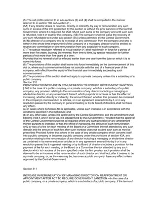 (5) The net profits referred to in sub-sections (3) and (4) shall be computed in the manner
referred to in section 198, sub-section (1).
(5A) If any director draws or receives, directly or indirectly, by way of remuneration any such
sums in excess of the limit prescribed by this section or without the prior sanction of the Central
Government, where it is required, he shall refund such sums to the company and until such sum
is refunded, hold it in trust for the company. (5B) The company shall not waive the recovery of
any sum refundable to it under sub-section (5A) unless permitted by the Central Government.
(6) No director of a company who is in receipt of any commission from the company and who is
either in the whole-time employment of the company or a managing director shall be entitled to
receive any commission or othe remuneration from any subsidiary of such company.
(7) The special resolution referred to in sub-section (4) shall not remain in force for a period of
more than five years; but may be renewed, from time to time, by special resolution for further
periods of not more than five years at a time :
Provided that no renewal shall be effected earlier than one year from the date on which it is to
come into force.
(8) The provisions of this section shall come into force immediately on the commencement of this
Act or, where such commencement does not coincide with the end of a financial year of the
company, with effect from the expiry of the financial year immediately succeeding such
commencement.
(9) The provisions of this section shall not apply to a private company unless it is a subsidiary of a
public company.
Section 310
PROVISION FOR INCREASE IN REMUNERATION TO REQUIRE GOVERNMENT SANCTION.
[ 646 In the case of a public company, or a private company, which is a subsidiary of a public
company, any provision relating to the remuneration of any director including a managing or
whole-time director, or any amendment thereof, which purports to increase or has the effect of
increasing, whether directly or indirectly, the amount thereof, whether that provision be contained
in the company's memorandum or articles, or in an agreement entered into by it, or in any
resolution passed by the company in general meeting or by its Board of directors,shall not have
any effect -
(a) in cases where Schedule XIII is applicable, unless such increase is in accordance with the
conditions specified in that Schedule; and
(b) in any other case, unless it is approved by the Central Government; and the amendment shall
become void if, and in so far as, it is disapproved by that Government : Provided that the approval
of the Central Government shall not be required where any such provision or any amendment
thereof purports to increase, or has the effect of increasing, the amount of such remuneration
only by way of a fee for each meeting of the Board or a Committee thereof attended by any such
director and the amount of such fee after such increase does not exceed such sum as may be
prescribed Provided further that where in the case of any private company which converts itself
into a public company or becomes a public company under the provisions of section 43A, any
provision relating to the remuneration of any director including a managing or whole-time director
as contained in its memorandum or articles or in any agreement entered into by it or in any
resolution passed by it in general meeting or by its Board of directors includes a provision for the
payment of fee for each meeting of the Board or a Committee thereof attended by any such
director which is in excess of the sum specified under the first proviso, such provision shall be
deemed to be an increase in the remuneration of such director and shall not, after it ceases to be
a private company, or, as the case may be, becomes a public company, have any effect unless
approved by the Central Government.


Section 311

INCREASE IN REMUNERATION OF MANAGING DIRECTOR ON REAPPOINTMENT OR
APPOINTMENT AFTER ACT TO REQUIRE GOVERNMENT SANCTION.—In the case of a
public company, or a private company, which is a subsidiary of a public company, if the terms of
 