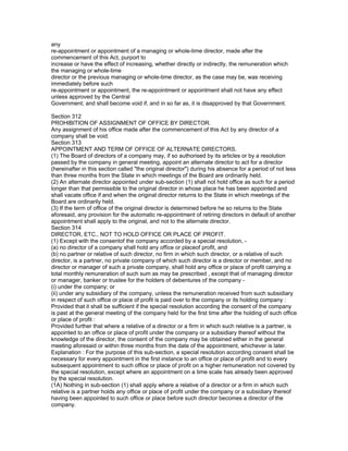 any
re-appointment or appointment of a managing or whole-time director, made after the
commencement of this Act, purport to
increase or have the effect of increasing, whether directly or indirectly, the remuneration which
the managing or whole-time
director or the previous managing or whole-time director, as the case may be, was receiving
immediately before such
re-appointment or appointment, the re-appointment or appointment shall not have any effect
unless approved by the Central
Government; and shall become void if, and in so far as, it is disapproved by that Government.

Section 312
PROHIBITION OF ASSIGNMENT OF OFFICE BY DIRECTOR.
Any assignment of his office made after the commencement of this Act by any director of a
company shall be void.
Section 313
APPOINTMENT AND TERM OF OFFICE OF ALTERNATE DIRECTORS.
(1) The Board of directors of a company may, if so authorised by its articles or by a resolution
passed by the company in general meeting, appoint an alternate director to act for a director
(hereinafter in this section called "the original director") during his absence for a period of not less
than three months from the State in which meetings of the Board are ordinarily held.
(2) An alternate director appointed under sub-section (1) shall not hold office as such for a period
longer than that permissible to the original director in whose place he has been appointed and
shall vacate office if and when the original director returns to the State in which meetings of the
Board are ordinarily held.
(3) If the term of office of the original director is determined before he so returns to the State
aforesaid, any provision for the automatic re-appointment of retiring directors in default of another
appointment shall apply to the original, and not to the alternate director.
Section 314
DIRECTOR, ETC., NOT TO HOLD OFFICE OR PLACE OF PROFIT.
(1) Except with the consentof the company accorded by a special resolution, -
(a) no director of a company shall hold any office or placeof profit, and
(b) no partner or relative of such director, no firm in which such director, or a relative of such
director, is a partner, no private company of which such director is a director or member, and no
director or manager of such a private company, shall hold any office or place of profit carrying a
total monthly remuneration of such sum as may be prescribed , except that of managing director
or manager, banker or trustee for the holders of debentures of the company -
(i) under the company; or
(ii) under any subsidiary of the company, unless the remuneration received from such subsidiary
in respect of such office or place of profit is paid over to the company or its holding company :
Provided that it shall be sufficient if the special resolution according the consent of the company
is past at the general meeting of the company held for the first time after the holding of such office
or place of profit :
Provided further that where a relative of a director or a firm in which such relative is a partner, is
appointed to an office or place of profit under the company or a subsidiary thereof without the
knowledge of the director, the consent of the company may be obtained either in the general
meeting aforesaid or within three months from the date of the appointment, whichever is later.
Explanation : For the purpose of this sub-section, a special resolution according consent shall be
necessary for every appointment in the first instance to an office or place of profit and to every
subsequent appointment to such office or place of profit on a higher remuneration not covered by
the special resolution, except where an appointment on a time scale has already been approved
by the special resolution.
(1A) Nothing in sub-section (1) shall apply where a relative of a director or a firm in which such
relative is a partner holds any office or place of profit under the company or a subsidiary thereof
having been appointed to such office or place before such director becomes a director of the
company.
 